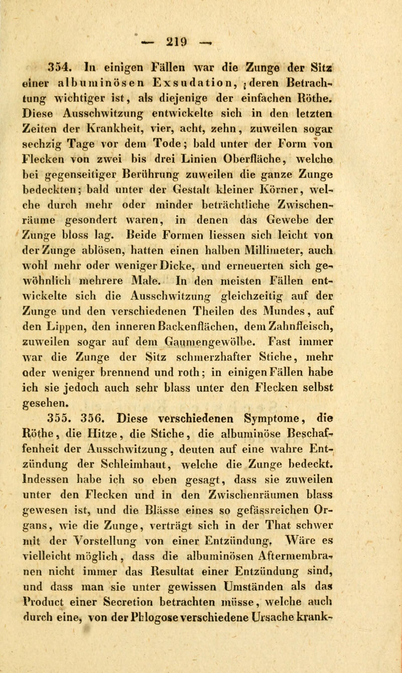 354. In einigen Fällen war die Zunge der Sitz einer albuminösen Exsudation, j deren Betrach- tung wichtiger ist, als diejenige der einfachen Röthe. Diese Ausschwitzung entwickelte sich in den letzten Zeiten der Krankheit, vier, acht, zehn, zuweilen sogar sechzig Tage vor dem Tode ; bald unter der Form von Flecken von zwei bis drei Linien Oberfläche, welche bei gegenseitiger Berührung zuweilen die ganze Zunge bedeckten; bald unter der Gestalt kleiner Körner, wel- che duroh mehr oder minder beträchtliche Zwischen- räume gesondert waren, in denen das Gewebe der Zunge bloss lag. Beide Formen Hessen sich leicht von der Zunge ablösen, hatten einen halben Millimeter, auch wohl mehr oder weniger Dicke, und erneuerten sich ge- wöhnlich mehrere Male. In den meisten Fällen ent- wickelte sich die Ausschwitzung gleichzeitig auf der Zunge und den verschiedenen Theilen des Mundes, auf den Lippen, den inneren Backenflächen, dem Zahnfleisch, zuweilen sogar auf dem Gaumengewölbe. Fast immer war die Zunge der Sitz schmerzhafter Stiche, mehr oder weniger brennend und roth ; in einigen Fällen habe ich sie jedoch auch sehr blass unter den Flecken selbst gesehen. 355. 356. Diese verschiedenen Symptome, die Rö(he, die Hitze, die Stiche, die albuminöse Beschaf- fenheit der Ausschwitzung, deuten auf eine wahre Ent- zündung der Schleimhaut, welche die Zunge bedeckt. Indessen habe ich so eben gesagt, dass sie zuweilen unter den Flecken und in den Zwischenräumen blass gewesen ist, und die Blässe eines so gefässreichen Or- gans, wie die Zunge, verträgt sich in der That schwer niit der Vorstellung von einer Entzündung, Wäre es vielleicht möglich, dass die albuminösen Aftermembra- nen nicht immer das Resultat einer Entzündung sind, und dass man sie unter gewissen Umständen als das Product einer Sécrétion betrachten müsse, welche auch durch eine, von der Pblogose verschiedene Ursache krank-