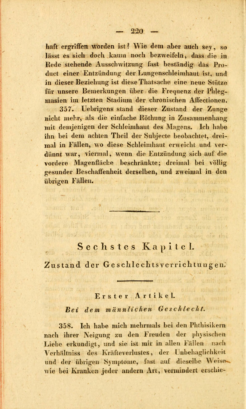 haft ergriffen worden ist? Wie dem aber auch sey, so lässt es sich doch kaum noch bezweifeln, dass die in Rede stehende Aussen witzung fast beständig das Pro- duet einer Entzündung der Lungenschleimhaut ist, und in dieser Beziehung ist diese Thalsache eine neue Stütze für unsere Bemerkungen über die Frequenz der Phleg- masien im letzten Stadium der chronischen Affectionen. 357. Uebrigens stand dieser Zustand der Zunge nicht mehr-, als die einfache Böthung in Zusammenhang mit demjenigen der Schleimhaut des Magens. Ich habe ihn bei dem achten Theil der Subjecte beobachtet, drei- mal in Fällen, wo diese Schleimhaut erweicht und ver- dünnt war, viermal, wenn die Entzündung sich auf die vordere Magenfläche beschränkte; dreimal bei völlig gesunder Beschaffenheit derselben, und zweimal in den übrigen Fällen. Sechstes Kapitel. Zustand der GesclilechtsverriclitiiLigen. Erster Artikel. Bei dem männlichen Geschlecht. 358. Ich habe mich mehrmals bei den Phthisikern nach ihrer Neigung zu den Freuden der physischen Liebe erkundigt, und sie ist mir in allen Fällen nach Verhältnis^ des Kräfteverlustes, der IJnbehaglichkcit und der übrigen Symptome, fast auf dieselbe Weîse»» wie bei Kranken jeder andern Art, vermindert erschie-