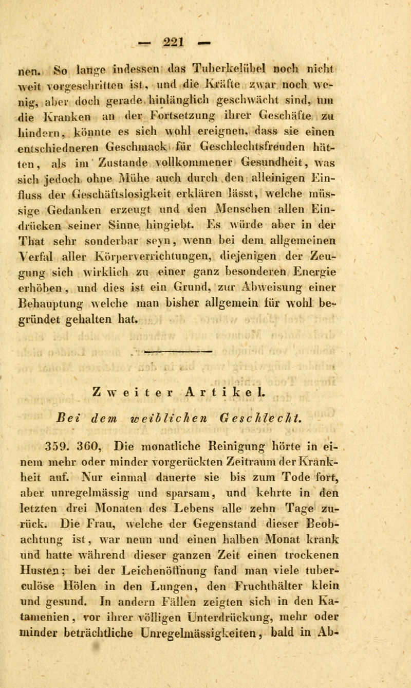 non. So lange indessen das Tuherkelübel noch nicht •weit vorgeschritten ist, un<l die Kräfte zwar noch WO nig, aber doch gerade hinlänglich geschwächt sind, um die Kranken an der Fortsetzung ihrer Geschäfte zu hindern, könnte es sich wohl ereignen, dass sie einen entsehiedneren Geschmack für Geschlcchtsfreuden hät- ten, als im Zustande vollkommener Gesundheit, was sich jedoch ohne Mühe auch durch den alleinigen Ein- fluss der Geschäftslosigkeit erklären lässt, welche müs- sii,rc Gedanken erzeugt und den Menschen allen Ein- drücken seiner Sinne hingiebt. Es würde aber in der That sehr sonderbar seyn, wenn bei dem allgemeinen Ycrfal aller Kürperverrichtungen, diejenigen der Zeu- gung sich wirklich zu einer ganz besonderen Energie erhöben, und dies ist ein Grund, zur Abweisung einer Behauptung welche man bisher allgemein iür wohl be- gründet gehalten hat. Zweiter Artikel. Bei dem weiblichen Geschlecht, 359. 360, Die monatliche Reinigung hörte in ei- nem mehr oder minder vorgerückten Zeitraum der Krank- heit auf. Nur einmal dauerte sie bis zum Tode fort, aber unregelmässig und sparsam, und kehrte in den letzten drei Monaten des Lebens alle zehn Tage zu- rück. Die Frau, welche der Gegenstand dieser Beob- achtung ist, war neun und einen halben Monat krank und hatte während dieser ganzen Zeit einen trockenen Husten; bei der Leichenöffnung fand man viele tuber- culose Holen in den Lungen, den Fruchthälter klein und gesund. In andern Fällen zeigten sich in den Ka- tamenien . vor ihrer völligen Unterdrückung, mehr oder minder beträchtliche Unregelmässigkeiten, bald in Ab-
