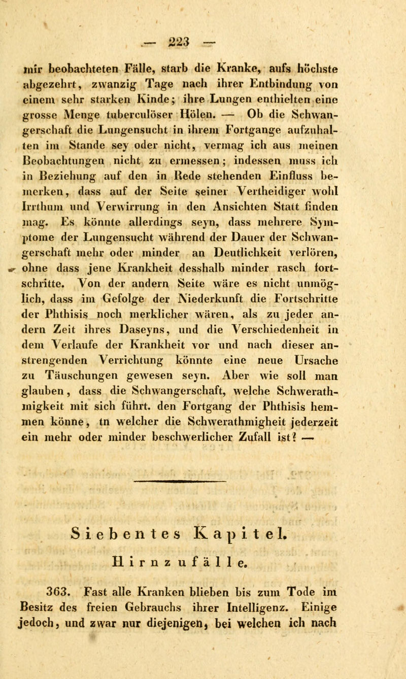 mir beobachteten Fälle, starb die Kranke, aufs höchste abgezehrt, zwanzig Tage nach ihrer Entbindung von einem sehr starken Kinde; ihre Lungen enthielten eine grosse Menge tuberculöser Holen. — Ob die Schwan- gerschaft die Lungensucht in ihrem Fortgange aufzuhal- ten im Stande sey oder nicht, vermag ich aus meinen Beobachtungen nicht zu ermessen ; indessen muss ich in Beziehung auf den in Hede stehenden Einfluss be- merken, dass auf der Seite seiner Verlheidiger wohl Irrthum und Verwirrung in den Ansichten Statt finden mag. Es könnte allerdings seyn, dass mehrere Sym- ptome der Lungensucht während der Dauer der Schwan- gerschaft mehr oder minder an Deutlichkeit verlören, ohne dass jene Krankheit desshalb minder rasch fort- schritte. Von der andern Seite wäre es nicht unmög- lich, dass im Gefolge der Niederkunft die Fortschritte der Phthisis noch merklicher wären, als zu jeder an- dern Zeit ihres Daseyns, und die Verschiedenheit in dem Verlaufe der Krankheit vor und nach dieser an- strengenden Verrichtung könnte eine neue Ursache zu Täuschungen gewesen seyn. Aber wie soll man glauben, dass die Schwangerschaft, welche Schwerath- migkeit mit sich führt, den Fortgang der Phthisis hem- men könne, tn welcher die Schwerathmigheit jederzeit ein mehr oder minder beschwerlicher Zufall ist? —. Siebentes Kapitel. Hiruz ufälle. 363. Fast alle Kranken blieben bis zum Tode im Besitz des freien Gebrauchs ihrer Intelligenz. Einige jedoch, und zwar nur diejenigen) bei welchen ich nach