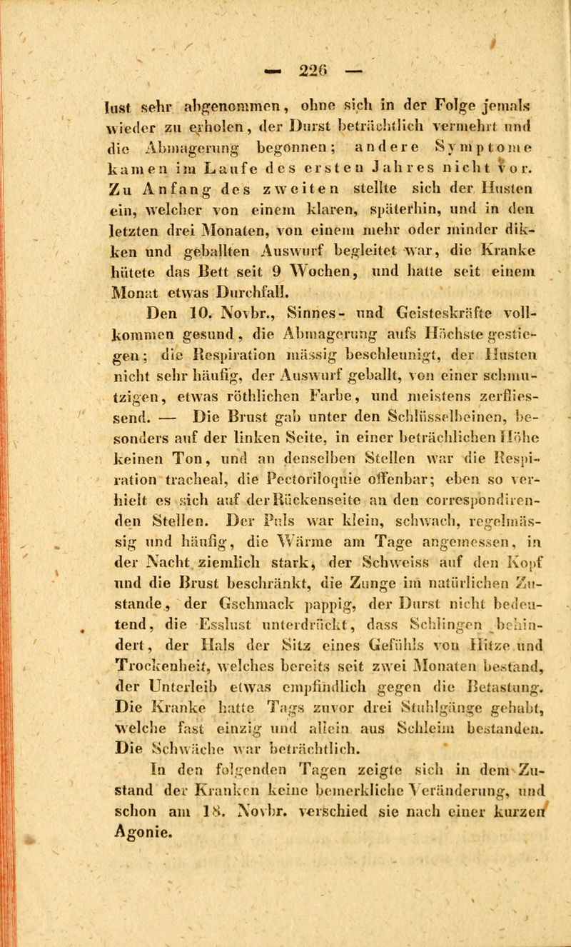 — 220 — lust sehr abgenommen, ohne sich in der Folge jemals wieder zu erholen, der Durst beträchtlich vermehrt und die Abmagerung begonnen; andere Symptome kamen im Laufe des ersten Jahres nicht vor. Zu Anfang des zweiten stellte sich der linsten ein, welcher von einem klaren, späterhin, und in den letzten drei Monaten, von einem mehr oder minder dik- ken und geballten Auswurf begleitet war, die Kranke hütete das Bett seit 9 Wochen, und hatte seit einem Monat etwas Durchfall. Den 10. Novbr., Sinnes- und Geisteskräfte voll- kommen gesund , die Abmagerung aufs Höchste gestie- gen ; die Respiration massig beschleunigt, der Husten nicht sehr häufig, der Auswurf geballt, von einer schmu- tzigen, etwas röthlichen Farbe, und meistens zerfiies- send. — Die Brust gab unter den Schlüsselbeinen, be- sonders auf der linken Seite, in einer beträchlichen Hohe keinen Ton, und an denselben Stellen war die Respi- ration trachéal, die Pectoriloquie offenbar; eben so ver- hielt es sich auf der Rückenseite an den correspondiren- den Stellen. Der Puls war klein, schwach, regelmäs- sig und häufig, die Wärme am Tage angemessen, in der Nacht ziemlich stark, der Schweiss auf den Kopf und die Brust beschränkt, die Zunge im natürlichen Zu- stande , der Gschmack pappig, der Durst nicht bedeu- tend, die Esslust unterdrückt, dass Schlingen behin- dert , der Hals der Sitz eines Gefühls von Hitze und Trockenheit, welches bereits seit zwei Monaten bestand, der Unterleib etwas empfindlich gegen die Betastung. Die Kranke hatte Tags zuvor drei Stuhlgänge gehabt, Welche Fast einzig und allein aus Schleim bestanden. Die Schwäche war beträchtlich. In den folgenden Tagen zeigte sich in dem Zu- stand der Kranken keine bemerkliche Veränderung, und schon am 18. Novbr. verschied sie nach einer kurzen Agonie.