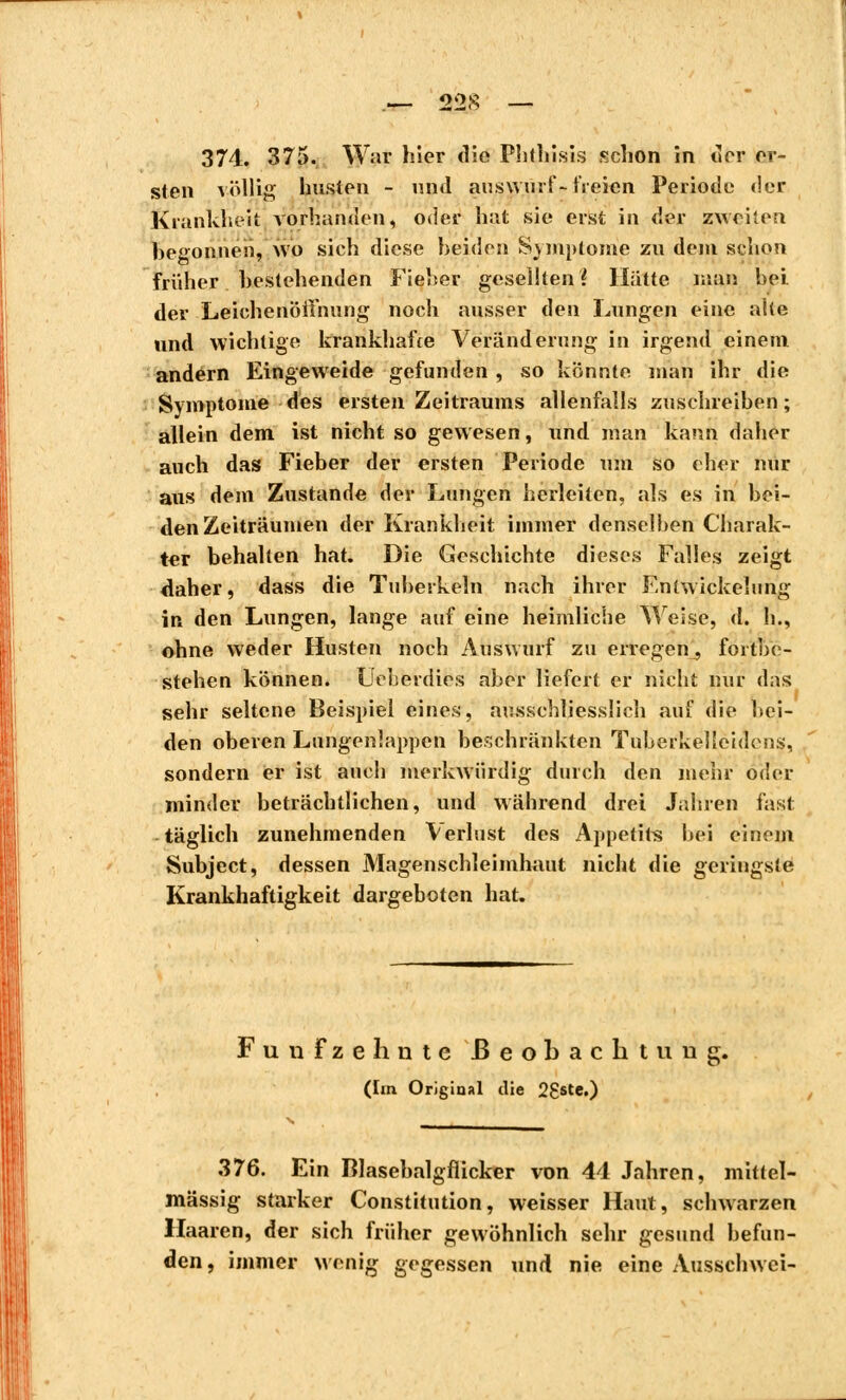 374. 375. War hier die Phthisis schon in der ei- sten völlig husten - und auswarf * freien Periode der Krankheit vorhanden, oder hat sie erst in der zweiten begonnen, wo sich diese beiden Symptome zu dem schon früher bestehenden Fieber gesellten? Hütte man hei der Leichenöffnung noch ausser den Lungen eine alte und wichtige krankhafte Veränderung in irgend einem andern Eingeweide gefunden , so könnte man ihr die Symptome des ersten Zeitraums allenfalls zuschreiben; allein dem ist nicht so gewesen, und man kann daher auch das Fieber der ersten Periode um so eher nur aus dem Zustande der Lungen herleiten, als es in bei- den Zeiträumen der Krankheit immer denselben Charak- ter behalten hat. Die Geschichte dieses Falles zeigt daher, dass die Tuberkeln nach ihrer Enlwickelung in den Lungen, lange auf eine heimliche Weise, d. h., ohne weder Husten noch Auswurf zu erregen^ fortbe- stehen können. Ueherdies aber liefert er nicht nur das sehr seltene Beispiel eines, ausschliesslich auf die bei- den oberen Lungenlappen beschränkten Tuberkelleidens, sondern er ist auch merkwürdig durch den mehr oder minder beträchtlichen, und während drei Jahren fast täglich zunehmenden Verlust des Appetits bei einem Subject, dessen Magenschleimhaut nicht die geringste Krankhaftigkeit dargeboten hat. Fünfzehnte Beobachtung. (Im Original die 28ste.) 376. Ein Blasebalgflicker von 44 Jahren, mittel- mässig starker Constitution, weisser Haut, schwarzen Haaren, der sich früher gewöhnlich sehr gesund befun- den, immer wenig gegessen und nie eine Ausschwei-