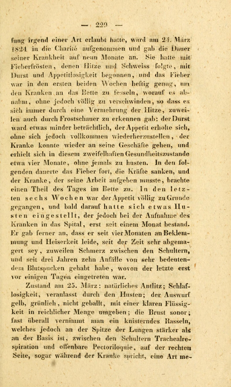 fung irgend einer Art erlaubt halte, ward am 2Î. März 1824 in i\\c Charité aufgenommen und gab die Dauer seiner Krankheit auf nenn Monate an. Sie hatte mit Fitebeyfrösteii, denen Jlüze und Sehweiss folgte, mit 3hast und Appetitlosigkeit begonnen, und das Fieber war in den ersten beiden Wochen heftig genug, um den Kranken an das llctie zu fesseln, worauf es ab- nahm* ohne jedoch völlig zu verschwinden, so dass e.s sifch immer durch eine Vermehrung der Hitze, zuwei- len auch durch Frostschauer zu erkennen gab: der Durst ward etwas minder beträchtlich, der Appetit erholte sich, ohne sich jedoch vollkommen wiederherzustellen , der Kranke konnte wieder an seine Geschäfte gehen, und erhielt sich in diesem zweifelhaften Gesundheitszustände etwa vier Monate, ohne jemals zu husten. In den fol- genden dauerte das Fieber fort, die Kräfte sanken, und «1er Kranke, der seine Arbeit aufgeben musste, brachte einen Theil des Tages im lîette zu. In den letz- ten sechs Wochen war der Appetit völlig zu Grunde gegangen, und bald darauf hatte sich etwas Hu- sten eingestellt, der jedoch bei der Aufnahme des Kranken in das Spital, erst seit einem Monat bestand. Kr gab ferner an, dass er seit vier Monaten an Beklem- mung und Heiserkeit leide, seit der Zeit sehr abgema- gert sey, zuweilen Schmerz zwischen den Schultern, und seit drei Jahren zehn Anfälle von sehr bedeuten- dem Blutspucken gehabt habe, wovon der letzte erst vor einigen Tagen eingetreten war. Zustand am 25. März: natürliches Antlitz; Schlaf- losigkeit, veranlasst durch den Husten; der Auswurf gelb, grünlieh, nicht geballt, mit einer klaren Flüssig- keit in reichlicher Menge umgeben ; die Brust sonor ; fast überall vernimmt man ein knisterndes Bassein, welches jedoch an der Spitze der Lungen stärker als an der Basis ist, zwischen den Schultern Trachealre- spiration und offenbare Pectorilotjuie, auf der rechten Seite, sogar während der Kranke spricht, eine Art me-