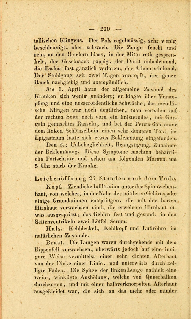 tallisclien Klingens. Der Puls regelmässig, sehr Wenig beschleunigt, aber schwach. Die Zunge feucht und rein, an den Rändern bîass, in der Mitte roih gespren- kelt, der Geschmack pappig, der Durst unbedeutend, die Esslust fast gänzlich verloren, der Athem stinkend. Der Stuhlgang seit zwei Tagen verstopft, der ganze Bauch nachgiebig und unempfindlich. Am 1. April hatte der aligemeine Zustand des Kranken sich wenig geändert; er klagte über Versto- pfung und eine ausserordentliche Schwäche; das metalli- sche Klingen war noch deutlicher, man vernahm auf der rechten Seite nach vorn ein knisterndes, mit Gur- geln gemischtes Hasseln, und bei der Percussion unter dem linken Schlüsselbein einen sehr dumpfen Ton ; int Epigaslrium hatte sich etwas Beklemmung eingefunden. Den 2.; Unbehaglichkeit, Beängstigung, Zunahme der Beklemmung. Diese Symptome machten beharrli- che Fortschritte und schon am folgenden Morgen um 5 Uhr starb der Kranke. Leichenöffnung 27 Stunden nach dem Tode. Kopf. Ziemliche Infiltration unter der Spinn weben- haut, von welcher, in der Nähe der mittleren Gehirnspalte einige Granulationen entspringen, die mit der harten Hirnhaut verwachsen sind ; die erweichte Hirnhaut et- was ausgespritzt; das Gehirn fest und gesund; in den Seitenventrikeln zwei Löffel Serum. Hals. Kehldeckel, Kehlkopf und Luftröhre im natürlichen Zustande. Brust. Die Lungen waren durchgehends mit dem Bippenfell verwachsen, oberwärts jedoch auf eine inni- gere Weise vermittelst einer sehr dichten Afterhaut von der Dicke einer Linie, und unterwärts durch zel- ligle Fäden. Die Spitze der linken Lunge enthielt eine weite, winkügie Aushölung, welche von Queerbalken durchzogen 5 nnd mit einer halbverknorpelten Afterhaut ausgekleidet war, die sich an das mehr oder minder