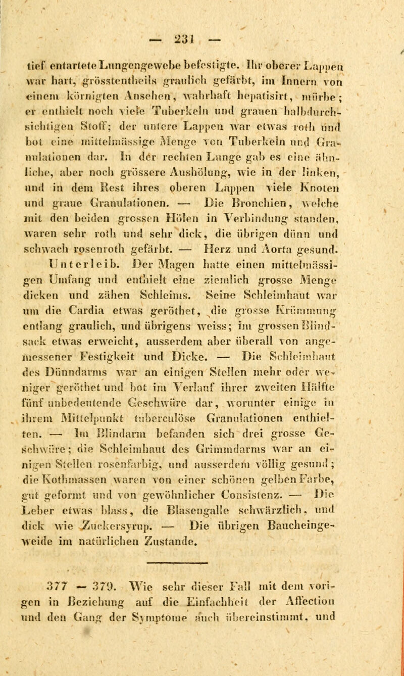 tief entarteteLungengewebebefestigte. Ihr oberer Lappen war hart, grösstenteils gtaulioh gefärbt, im Innern von einem körnigten Ansehen, wahrhaft hepatisirf, mürbe; er einhielt noch viele Tuherkeln und grauen halbdurch- Biobtigen Stoff; der unlere Lappen war etwas rolh und bot eine mittehnüssige Menge von Tuberkeln und Gras nulationen dar. In der rechten Lange gab es eine ähn- liche, aber noch grössere Aushölung, wie in der linken, und in dem Rest ihres oberen Lappen viele Knoten und graue Granulationen. — Die Bronchien, welche mit den beiden grossen Holen in Verbindung standen, waren sehr ro(b und sehr dick, die übrigen dünn und schwach rosenroth gefärbt. — Herz und Aorta gesund. Unterleib. Der Magen batte einen mittetmässi- gen Umfang und enthielt eine ziemlich grosse Menge dicken und zähen Schleims. Seine Schleimhaut war um die Cardia etwas geröthet, die grosse Krümmung entlang graulich, und übrigens weiss; im grossen Blind- sack etwas erweicht, ausserdem aber überall von ange- messener Festigkeit und Dicke. — Die Schleimhaut des Dünndarms war an einigen Stellen mehr oder we- niger geröthet und bot im Verkmf ihrer zweiten Hälfte fünf anbedeutende Geschwüre dar, worunter einige in ihrem Mittelpunkt tuberculose Granulationen enthiel- ten. — Im ßlindarm befanden sich drei grosse Ge- schwüre; die Schleimhaut des Grimmdarms war an ei- nigen Stellen rosenfarbig, und ausserdem völlig gesund; die Kothmassen waren von einer schönen gelben F;ü!>e, gut geformt und von gewöhnlicher Consistenz. — Die Leber etwas blaSS, die Blasengalle schwärzlich, nnd dick wie Zinkcisyrup. — Die übrigen Baucheinge- weide im natürlichen Zustande. 377 — 371). Wie sehr dieser Fall mit dem vori- gen in Beziehung auf die Einfachheit der Affection und den Gang der Symptome auch übereinstimmt, und