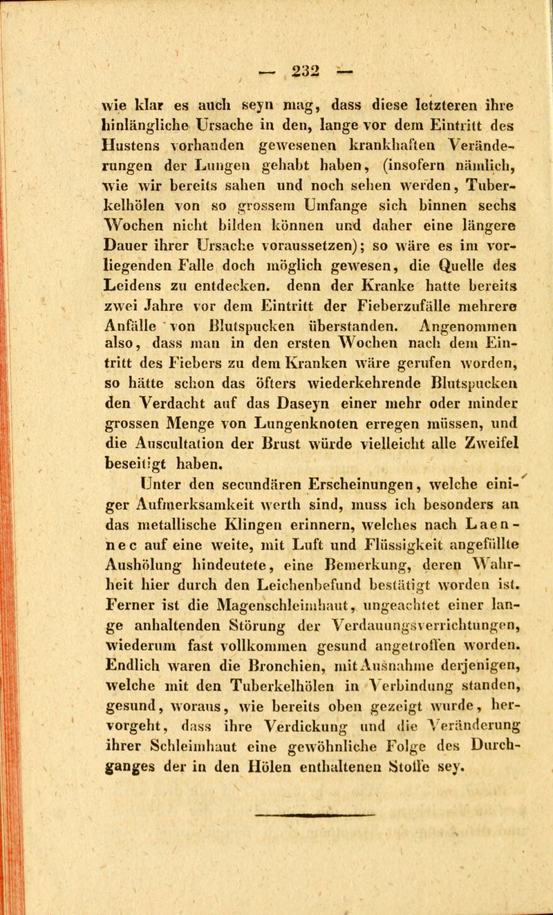 wie klar es auch seyn mag, dass diese letzteren ihre hinlängliche Ursache in den, lange vor dem Eintritt des Hustens vorhanden gewesenen krankhaften Verände- rungen der Lungen gehabt haben, (insofern nämlich, wie wir bereits sahen und noch sehen werden, Tuber- kelhölen von so grossem Umfange sich binnen sechs Wochen nicht bilden können und daher eine längere Dauer ihrer Ursache voraussetzen); so wäre es im vor- liegenden Falle doch möglich gewesen, die Quelle des Leidens zu entdecken, denn der Kranke hatte bereits zwei Jahre vor dem Eintritt der Fieberzufälle mehrere Anfälle von Blutspucken überstanden. Angenommen also, dass man in den ersten Wochen nach dem Ein- tritt des Fiebers zu dem Kranken wäre gerufen worden, so hätte schon das öfters wiederkehrende Blutspucken, den Verdacht auf das Daseyn einer mehr oder minder grossen Menge von Lungenknoten erregen müssen, und die Auscultation der Brust würde vielleicht alle Zweifel beseitigt haben. Unter den secundären Erscheinungen, welche eini- ger Aufmerksamkeit werth sind, muss ich besonders an das metallische Klingen erinnern, welches nach Laen- nec auf eine weite, mit Luft und Flüssigkeit angefüllte Aushölung hindeutete, eine Bemerkung, deren Wahr- heit hier durch den Leichenbefund bestätigt worden ist. Ferner ist die Magenschleimhaut, ungeachtet einer lan- ge anhaltenden Störung der Verdauungsverrichtungen, wiederum fast vollkommen gesund angetroffen worden. Endlich waren die Bronchien, mit Ausnahme derjenigen, welche mit den Tuberkelhölen in Verbindung standen, gesund, woraus, wie bereits oben gezeigt wurde, her- vorgeht, diiss ihre Verdickung und die Veränderung ihrer Schleimhaut eine gewöhnliche Folge des Durch- ganges der in den Holen enthaltenen Stoffe sey.