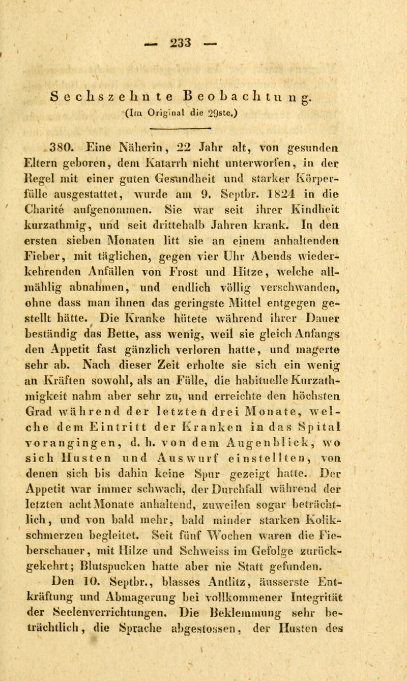 S c c h s z e h n te Beobachtu n jr. (lui Original die 29ste.) 3SO. Eine Näherin, 22 Jahr alt, von gesunden. Eltern geboren, dein Katarrh nicht unterworfen, in der Hegel mit einer guten Gesundheit und starker Körper- fülle ausgestaltet, wurde am 9. Septbr. 1824 in die Charité aufgenommen. Sie war seit ihrer Kindheit kurzathmig, und seit drittehalb Jahren krank. In den ersten sieben Monaten litt sie an einem anhaltenden Fieber, mit täglichen, gegen vier Uhr Abends wieder- kehrenden Anfällen von Frost und Hitze, welche all- mählig abnahmen, und endlich völlig verschwanden, ohne dass man ihnen das geringste Mittel entgegen ge- stellt hätte. Die Kranke hütete während ihrer Dauer beständig das Bette, ass wenig, weil sie gleich Anfangs den Appetit fast gänzlich verloren hatte, und magerte sehr ab. Nach dieser Zeit erholte sie sich ein wenig an Kräften sowohl, als an Fülle, die habituelle Kurzath- migkeit nahm aber sehr zu, und erreichte den höchsten Grad während der letzten drei Monate, wel- che dem Eintritt der Kranken in das Spital vorangingen, d. h. von dem Augenblick, wo sich Husten und Auswurf einstellten, von denen sich bis dahin keine Spur gezeigt hatte. Der Appetit war immer schwach, der Durchfall während der letzten acht Monate anhaltend, zuweilen sogar beträcht- lich, und von bald mehr, bald minder starken Kolik- schmerzen begleitet. Seit fünf Wochen waren die Fie- berschauer, mit Hilze und Schweiss im Gefolge zurück- gekehrt; Blutspucken hatte aber nie Statt gefunden. Den 10. Septbr., blasses Antlitz, äusserst« Ent- kräftung und Abmagerung bei vollkommener Integrität der Seelenverrichtungen. Die Beklemmung sehr be- trächtlich , die Sprache abgestoßen, der Husten des