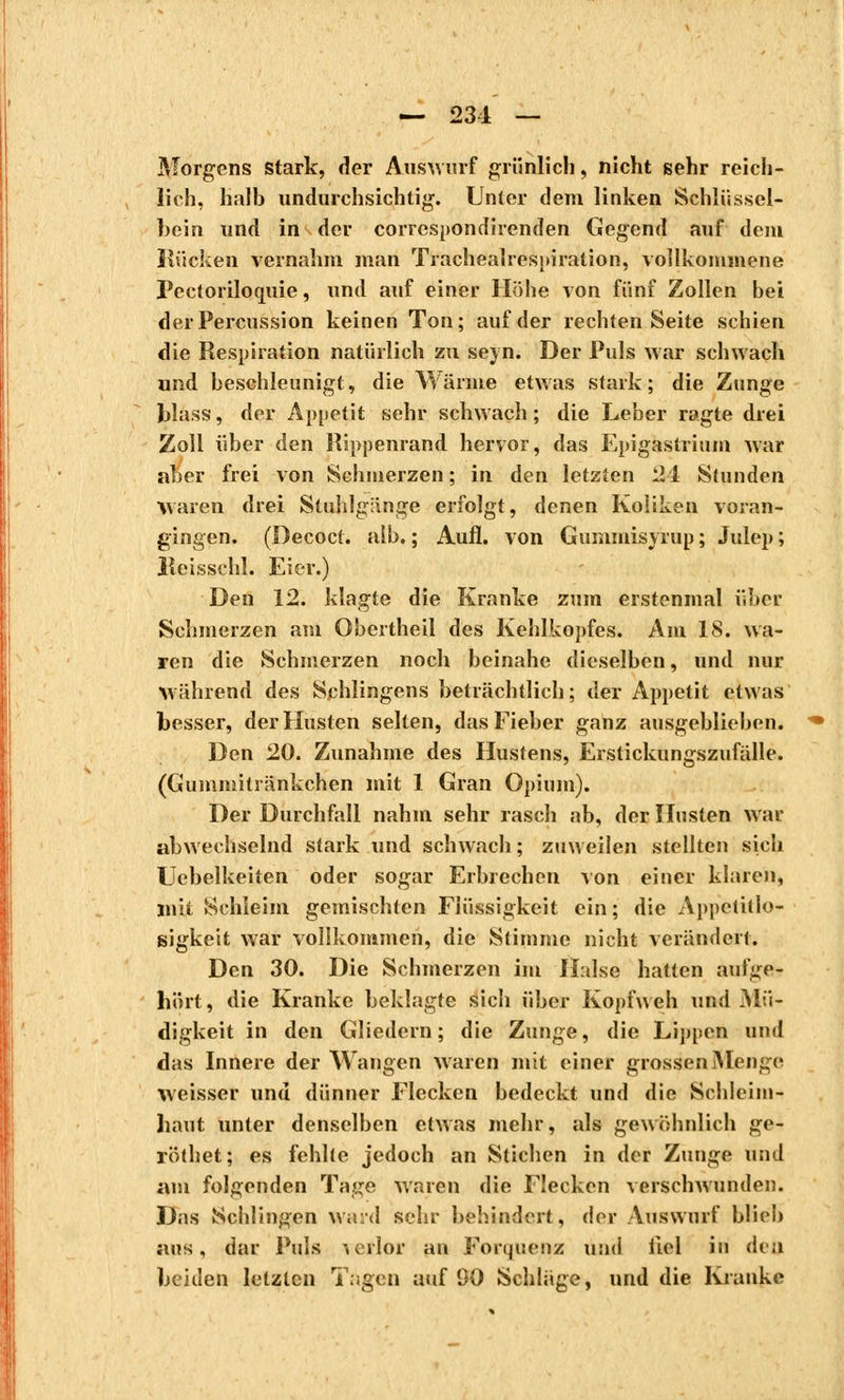 — 231 — Morgens stark, der Auswurf grünlich, nicht sehr reich- lich, halb undurchsichtig. Unter dem linken Schlüssel- bein und in der correspondirenden Gegend auf dem Kücken vernahm man Trachealrespiration, vollkommene Pectoriloquie, und auf einer Höhe von fünf Zollen bei der Percussion keinen Ton; auf der rechten Seite schien die Respiration natürlich zu seyn. Der Puls war schwach und beschleunigt, die Wärme etwas stark; die Zunge Jjlass, der Appetit sehr schwach ; die Leber ragte drei Zoll über den Rippenrand hervor, das Epigastrium war aber frei von Schmerzen ; in den letzten 24 Stunden waren drei Stuhlgänge erfolgt, denen Koliken voran- gingen. (Decoct. alb. ; Aufl. von Gummisyrup ; Julep; lîeisschl. Eier.) Den 12. klagte die Kranke zum erstenmal über Schmerzen am Obertheil des Kehlkopfes. Am 18. wa- ren die Schmerzen noch beinahe dieselben, und nur Während des Sehiingens beträchtlich; der Appetit etwas besser, der Husten selten, das Fieber ganz ausgeblieben. Den 20. Zunahme des Hustens, Erstickungszufälle. (Gummitränkchen mit 1 Gran Opium). Der Durchfall nahm sehr rasch ab, der Husten war abwechselnd stark und schwach ; zuweilen stellten sich Uebelkeiten oder sogar Erbrechen von einer klaren, mit Schleim gemischten Flüssigkeit ein; die Appetitlo- sigkeit war vollkommen, die Stimme nicht verändert. Den 30. Die Schmerzen im Halse hatten aufge- hört, die Kranke beklagte sich über Kopfweh und Mü- digkeit in den Gliedern; die Zunge, die Lippen und das Innere der Wangen waren mit einer grossen Menge weisser und dünner Flecken bedeckt und die Schleim- haut xinter denselben etwas mehr, als gewöhnlich ge- röthet; es fehlte jedoch an Stichen in der Zunge und am folgenden Tage waren die Flecken verschwunden. Das Schlingen ward sehr behindert, der Auswurf blieb aus, dar Puls verlor an Forquenz und iiel in den beiden letzten Tagen auf 90 Schläge, und die Kranke