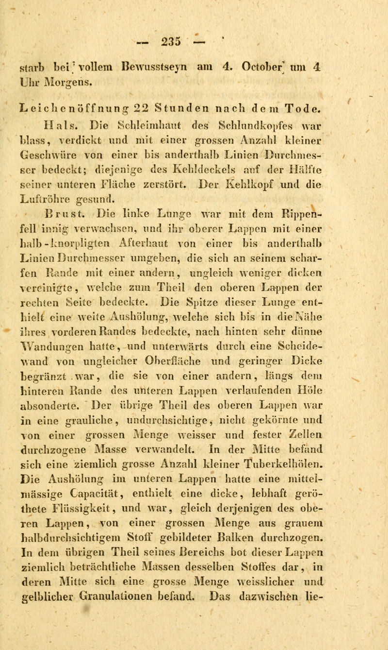starb bei; vollem Bewusstseyn am 4. October' um 4 Uln- Morgens. Leichenöffnung22 Stunden nach dem Tode. Hals. Die Schleimhaut des Schlundkopfes war blass, verdickt und mit einer grossen Anzahl kleiner Geschwüre von einer bis anderthalb Linien Durchmes- ser bedeckt; diejenige des Kehldeckels anf der Hälfte seiner unteren Fläche zerstört. Der Kehlkopf und die Luftröhre gesund. Brost. Die linke Lunge war mit dem Rippen- fell innig verwachsen, und ihr oberer Lappen mit einer halb-knorpligten Alterhaut von einer bis anderthalb Linien Durchmesser umgeben, die sich an seinem schar- fen Rande mit einer andern, ungleich weniger dicken vereinigte, welche zum Theil den oberen Lappen der rechten Seite bedeckte. Die Spitze dieser Lunge ent- hielt eine weite Aushölung, welche sich bis in die Nähe ihres vorderen Randes bedeckte, nach hinten sehr dünne Wandungen hatte, und unterwärts durch eine Scheide- wand von ungleicher Oberfläche und geringer Dicke begränzt . war, die sie von einer andern, längs dem hinteren Rande des unteren Lappen verlaufenden Hole absonderte. Der übrige Theil des oberen Lappen war in eine grauliche, undurchsichtige, nicht gekörnte und von einer grossen Menge weisser und fester Zellen durchzogene Masse verwandelt. In der Mitte befand sich eine ziemlich grosse Anzahl kleiner Tuberkelhölen. Die Aushölung im unteren Lappen hatte eine mittel- mässige Capacität, enthielt eine dicke, lebhaft gerö- thete Flüssigkeit, und war, gleich derjenigen des obe- ren Lappen, von einer grossen Menge aus grauem halbdurchsichtigem Stoff gebildeter Balken durchzogen. In dem übrigen Theil seines Bereichs bot dieser Lappen ziemlich beträchtliche Massen desselben Stoffes dar, in deren Mitte sich eine grosse Menge weisslicher und gelblicher Granulationen befand. Das dazwischen lie-