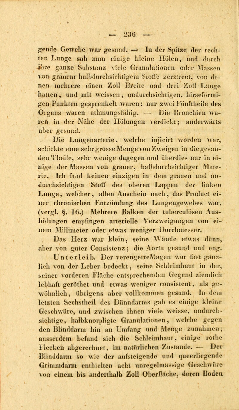 — 23Ü — gende Gewebe war gesund. — In der Spitze der rech- ten Lunge sah man einige kleine Holen, und durch ihre ganze Substanz viele Granulationen oder Massen von grauem halhdurchsichtigem Stoße zerstreut, von de- nen mehrere einen Zoll Breite und drei Zoll Lange hatten, und mit weissen, undurchsichtigen, hirseformi- gen Punkten gesprenkelt waren : nur zwei Fünfthci'e des Organs waren athmungsfähig. <— Die Bronchien Ava- len in der Nähe der Heilungen verdickt ; anderwärts aber gesund. Die Lungenarterie, welche injicirt worden war, schickte eine sehr grosse Menge von Zweigen in die gesun- den Theile, sehr wenige dagegen und überdies nur in ei- nige der Massen von grauer, halbdurchsichtiger Mate- rie. Ich fand keinen einzigen in dem grauen und un- durchsichtigen Stoff des oberen Lappen der linken Lunge, welcher, allen Anschein nach, das Product ei- ner chronischen Entzündung des Lungengewebes war, (vergl. §. 16.) Mehrere Balken der tuberculösen Aus- hölungen empfingen arterielle Verzweigungen von ei- nem Millimeter oder etwas weniger Durchmesser. Das Herz war klein, seine Wände etwas dünn, aber von guter Consistenz ; die Aorta gesund und eng. Unterleib. Der verengerteMagen war fast gänz- lich von der Leber bedeckt, seine Schleimhaut in der, seiner vorderen Fläche entsprechenden Gegend ziemlich lebhaft geröthet und etwas weniger consistent, als ge- wöhnlich, übrigens aber vollkommen gesund. In dem letzten Sechstheil des Dünndarms gab es einige kleine Geschwüre, und zwischen ihnen viele weisse, undurch- sichtige, halbknorpligte Granulationen, welche gegen den Blinddarm hin an Umfang und Menge zunahmen ; ausserdem befand sich die Schleimhaut, einige rothe Flecken abgerechnet, im natürlichen Zustande. — Der Blinddarm so wie der aufsteigende und queerliegende Grimmdarm enthielten acht unregelmässige Geschwüre \on einem bis anderthalb Zoll Oberfläche, deren Boden