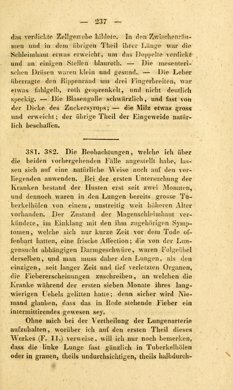 «Ins verdickte Zellgewebe bildete. In den Zwischenräu- men und in dein übrigen Theil ihrer Länge war die Schleimhaut etwas erweicht, um das Doppelte verdickt und an einigen Stellen blauroth. — Die mosonteri- Bchen Drüsen waren klein und gesund. — Die Leber überragte den Bippcnrand tun drei Fingerbreiten, war etwas fahlgelb, rotb gesprenkelt, und nicht deutlich speckig. — Die Blasengalle schwärzlieh, und fast von der Dicke des Zuckeisyrups; — die Milz etwas gross und erweicht ; der übrige Theil der Eingeweide natür- lich beschallen. 381. 382. Die Beobachtungen, Welche ich über die beiden vorhergehenden Fälle angestellt habe, las- sen sich auf eine natürliche Weise auch auf den vor- liegenden anwenden. Bei der ersten Untersuchung der Kranken bestand der Husten erst seit zwei Monaton, und dennoch waren in den Lungen bereits grosse Tu- berkelhölen von einem, unstreitig weit höheren Alter vorhanden. Der Zustand der Magenschleimhaut ver- kündete, im Einklang mit den ihm zugehörigen Symp- tomen , welche sich nur kurze Zeit vor dem Tode of- fenbart hatten, eine frische Affection; die von der Lun- gensucht abhängigen Darmgeschwüre, waren Folgeübel derselben, und man muss daher den Lungen, aïs den einzigen, seit langer Zeit und tief verletzten Organen, die Fiebererscheinungen zuschreiben, an welchen die Kranke während der ersten sieben Monate ihres lang- wierigen Uebels gelitten hatte; denn sicher wird Nie- mand glauben, dass das in Rede stehende Fieber ein intermittirendes gewesen sey. Ohne mich bei der Vertheilung der Lungenarterie aufzuhalten, worüber ich auf den ersten Theil dieses Werkes (F. 11.) verweise, will ich nur noch bemerken, dass die linke Lunge fast gänzlich in Tuberkelhölen oder in grauen, theils undurchsichtigen, theils halbdurch-