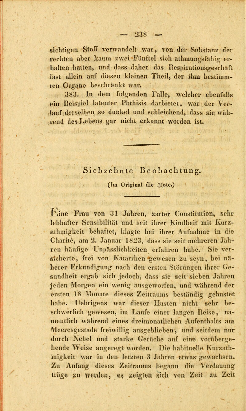sichtigen Stoff verwandelt war, von der Substanz der rechten aber kaum zwei-Fünftel sich athmungsfähig er- halten halten, und dass daher das Respirationsgeschäft fast allein auf diesen kleinen Theil, der ihm bestimm- ten Organe beschränkt war. 383. In dem folgenden Falle, welcher ebenfalls ein Beispiel latenter Phthisis darbietet, war der Ver- lauf derselben so dunkel und schleichend, dass sie wäh- rend des Lebens gar nicht erkannt worden ist. Siebzehnte Beobachtung. (Im Original die 30sle.) X^ine Frau von 31 Jahren, zarter Constitution, sehr lebhafter Sensibilität und seit ihrer Kindheit mit Kurz- athmigkeit behaftet, klagte bei ihrer Aufnahme in die Charité, am 2. Januar 1823, dass sie seit mehreren Jah- ren häufige Unpässlichkeiten erfahren habe. Sie ver- sicherte, frei von Katarrhen-gewesen zu seyn, bei nä- herer Erkundigung nach den ersten Störungen ihrer Ge- sundheit ergab sich jedoch, dass sie seit sieben Jahren jeden Morgen ein wenig ausgeworfen, und während der ersten 18 Monate dieses Zeitraums beständig gehustet habe. Uebrigens war dieser Husten nicht sehr be- schwerlich gewesen, im Laufe einer langen Reise, na- mentlich während eines dreimonatlichen Aufenthalts am Meeresgestade freiwillig ausgeblieben, und seitdem nur durch Nebel und starke Gerüche auf eine vorüberge- hende Weise angeregt worden. Die habituelle Kurzath- migkeit war in den letzten 3 Jahren etwas gewachsen. Zu Anfang dieses Zeitraums begann die Verdauung träge zu werden, es, zeigten sich von Zeit zu Zeit