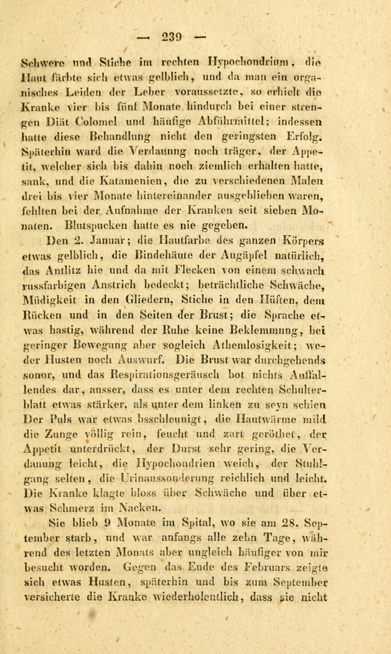 Schwöre nnd Stiche im rechten Hypochondriuni, die Haut färbte sich etwas gelblich, und da map ein orga- nisches Leiden der Leber voraussetzte, so erhielt die Kranke vier bis fünf Monate hindurch bei einer stren- gen Diät Coloincl und häufige Abführmittel; indessen halte diese Behandlung nicht den geringsten Erfolg. Späterhin ward die Verdauung noch träger, der Appe- tit, welcher sich bis dahin noch ziemlich erhalten hatte, sank, und die Katamenien, die zu verschiedenen Malen drei bis vier Monate hintereinander ausgeblieben waren, fehlten bei der Aufnahme der Kranken seit sieben Mo- naten. Blutspucken hatte es nie gegeben. Den 2. Januar; die Hautfarbe des ganzen Korpers etwas gelblich, die Bindehäute der Augäpfel natürlich, das Antlitz hie und da mit Flecken von einem schwach russfarbigen Anstrich bedeckt; beträchtliche Schwäche, Müdigkeit in den Gliedern, Stiche in den Hüften, dem Bücken und in den Seiten der Brust; die Sprache et- was hastig, während der Buhe keine Beklemmung, bei geringer Bewegung aber sogleich Atheinlosigkeit; we- der Husten noch Auswurf. Die Brust war durchgehends sonor, und das Bespiralionsgeräusch hot nichts Auffal- lendes dar, ausser, dass es unter dem rechten Schulter- blatt etwas stärker, als unter dem linken zu soyn schien Der Puls war etwas beschleunigt, die Hautwärme mild die Zunge völlig rein, feucht und zart geröthet, der Appetit unterdrückt, der Durst sehr gering, die Ver- dauung leicht, die Hypochondrien weich, der Stuhl- gang selten, die■ Urinausson-lerung reichlich und leicht. Die Kranke klagte bloss über Schwäche und über et- was Schmerz im Nacken. Sie blieb 9 Monate im Spital, wo sie am 28. Sep- tember starb, und war anfangs alle zehn Tage, wäh- rend des letzten Monats aber ungleich häufiger von mir besucht Avorden. Gegen das Ende des Februars zeigte sich etwas Husten, späterhin und bis zum September versicherte die Kranke wiederholcntlich, dass sie nicht
