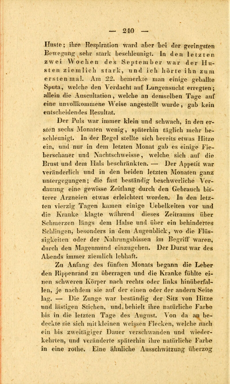 Huste; ihre Respiration ward aber bei der gerin°-sten Bewegung sehr stark beschleunigt. In den letzten zwei Wochen des September war der Hu- sten ziemlich stark, und ich hörte ihn zum erstenmal. Am 22. bemerkte man einige geballte Sputa, welche den Verdacht auf Lungensucht erregten; allein die Auscultation, welche an demselben Tage auf eine unvollkommene Weise angestellt wurde, gab kein entscheidendes Resultat. Der Puls war immer klein und schwach, in den er- sten sechs Monaten wenig, späterhin täglich mehr be- schleunigt. In der Regel stellte sich bereits etwas Hitze ein, und nur in dem letzten Monat gab es einige Fie- berschauer und Nachtschweisse, welche sich auf die Brust und dem Hals beschränkten. — Der Appetit war veränderlich und in den beiden letzten Monaten ganz untergegangen; die fast beständig beschwerliche Ver- dauung eine gewisse Zeitlang durch den Gebrauch bit- terer Arzneien etwas erleichtert worden. In den letz- ten vierzig Tagen kamen einige Uebelkeiten vor und die Kranke klagte während dieses Zeitraums über Schmerzen längs dem Halse und über ein behindertes Schlingen, besonders in dem Augenblick, wo die Flüs- sigkeiten oder der Nahrungsbissen im Begriff waren, durch den Magenmund einzugehen. Der Durst war des Abends immer ziemlich lebhaft. Zu Anfang des fünften Monats begann die Leber den Rippenrand zu überragen und die Kranke fühlte ei- nen schweren Körper nach rechts oder links hinüberfal- len, je nachdem sie auf der einen oder der andern Seite lag. — Die Zunge war beständig der Sitz von Hitze und lästigen Stichen, und, behielt ihre natürliche Farbe bis in die letzten Tage des August. Aon da an be- deckte sie sich mit kleinen weissen Flecken, welche nach ein bis zweitägiger Dauer verschwanden und wieder- kehrten, und veränderte späterhin ihre natürliche Farbe in eine rothe. Eine ähnliche Ausschwitzung überzog