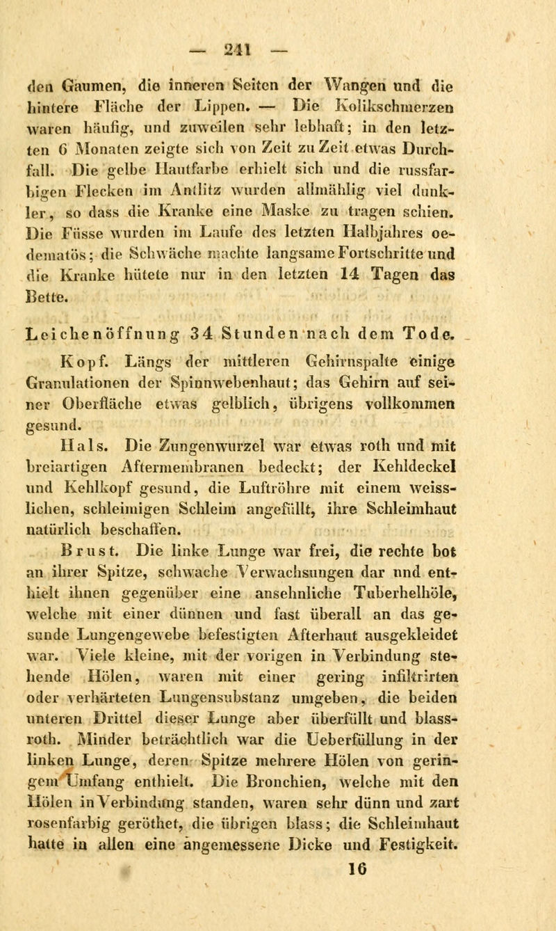 den Gaumen, die inneren Seiten der Wangen und die hintere Fläche der Lippen. — Die Kolikschmerzen waren häufig, und zuweilen sehr lebhaft; in den letz- ten G Monaten zeigte sich von Zeit zu Zeit etwas Durch- fall. Die gelbe Hautfarbe erhielt sich und die russfar- bigen Flecken im Antlitz wurden allmählig viel dunk- ler, so dass die Kranke eine Maske zu tragen schien. Die Fusse wurden im Laufe des letzten Halbjahres oe- dematös; die Schwäche machte langsame Fortschritte und die Kranke hütete nur in den letzten 14 Tagen das Kette. Leichenöffnung 34 Stunden nach dem Tode. Kopf. Längs der mittleren Gehirnspalte einige Granulationen der Spinnwebenhaut; das Gehirn auf sei- ner Oberfläche etwas gelblich, übrigens vollkommen gesund. Hals. Die Zungenwurzel war etwas roth und mit breiartigen Aftermembranen bedeckt; der Kehldeckel und Kehlkopf gesund, die Luftröhre mit einem weiss- lichen, schleimigen Schleim angefüllt, ihre Schleimhaut natürlich beschaffen. Brust. Die linke Lunge war frei, die rechte bot an ihrer Spitze, schwache Verwachsungen dar nnd ent- hielt ihnen gegenüber eine ansehnliche Tuberhelhöle, welche mit einer dünnen und fast überall an das ge- sunde Lungengewebe befestigten Afterhaut ausgekleidet war. Viele kleine, mit der vorigen in Verbindung ste- llende Holen, waren mit einer gering infikrirten oder verhärteten Lungensubstanz umgeben, die beiden unteren Drittel dieser Lunge aber überfüllt und blass- roth. Minder beträchtlich war die Ueberfüllung in der linken Lunge, deren Spitze mehrere Holen von gerin- gem 'Umfang enthielt. Die Bronchien, welche mit den Holen in Verbindung standen, waren sehr dünn und zart rosenfarbig geröthet, die übrigen blass; die Schleimhaut hatte in allen eine angemessene Dicke und Festigkeit. 16