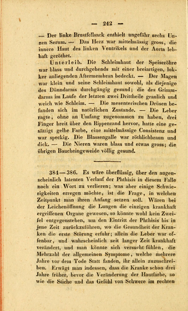 — Der linke Brustfellsack enthielt ungefähr sechs Un- zen Serum. — Das Herz war mhtelmässig gross, die innere Haut des linken Ventrikels und der Aorta leb- haft geröthet. Unterleib. Die Schleimhaut der Speiseröhre war blass und durchgehends mit einer breiartigen, lok- ker anliegenden Aftermembran bedeckt. — Der Magen war klein und seine Schleimhaut sowohl, als diejenige des Dünndarms durchgängig gesund; die des Grimm- darms im Laufe der letzten zwei Drittheile graulich und weich wie Schleim. — Die mesenterischen Drüsen be- fanden sich im natürlichen Zustande. — Die Leber ragte, ohne an Umfang zugenommen zu haben, drei Finger breit über den Rippeniand hervor, hatte eine ge- sättigt gelbe Farbe, eine mittelmässige Consistenz und war speckig. Die Blassengalle war röthlichbraun und dick. — Die Nieren waren blass und etwas gross; die übrigen Baucheingeweide völlig gesund. 381—386. Es wäre überflüssig, über den augen- scheinlich latenten Verlauf der Phthisis in diesem Falle noch ein Wort zu verlieren; was aber einige Schwie- rigkeiten erregen möchte, ist die Frage, in welchen Zeitpunkt man ihren Anfang setzen soll. Wären bei der Leichenöffnung die Lungen die einzigen krankhaft ergriffenen Organe gewesen, so könnte wohl kein Zwei- fel entgegenstehen, um den Eintritt der Phthisis bis in jene Zeit zurückzuführen, wo die Gesundheit der Kran- ken die erste Störung erfuhr; allein die Leber war of- fenbar, und wahrscheinlich seit langer Zeit krankhaft verändert, und man könnte sich versucht fühlen, die Mehrzahl der allgemeinen Symptome, welche mehrere Jahre vor dem Tode Statt fanden, ihr allein zuzuschrei- ben. Erwägt man indessen, dass die Kranke schon drei Jahre früher, bevor die Veränderung der Hautfarbe, so wie die Stiche und das Gefühl von Schwere im rechten