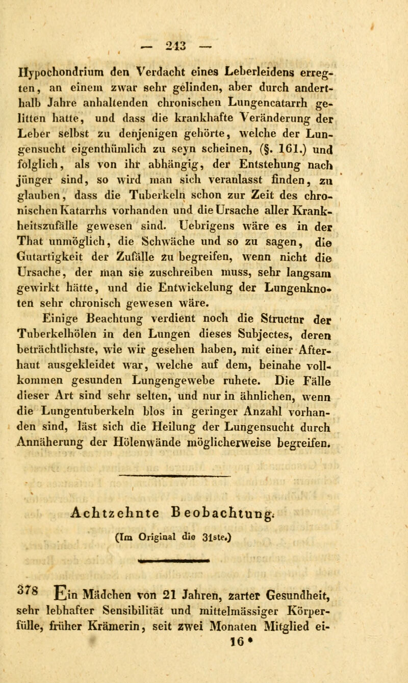 Ilypochondrium den Verdacht eines Leberleidens erreg- ten, an einem zwar sehr gelinden, aber durch andert- halb Jahre anhaltenden chronischen Lungencatarrh ge- litten hatte, und dass die krankhafte Veränderung der Leber selbst zu denjenigen gehörte, welche der Lun- gensucht eigenthümlich zu seyn scheinen, (§. 161.) und folglich, als von ihr abhängig, der Entstehung nach jünger sind, so wird man sich veranlasst finden, zu glauben, dass die Tuberkeln schon zur Zeit des chro- nischen Katarrhs vorhanden und die Ursache aller Krank- heitszufälle gewesen sind. Uebrigens wäre es in der That unmöglich, die Schwäche und so zu sagen, die Gutartigkeit der Zufälle zu begreifen, wenn nicht die Ursache, der man sie zuschreiben muss, sehr langsam gewirkt hätte, und die Entwickelung der Lungenkno- ten sehr chronisch gewesen wäre. Einige Beachtung verdient noch die Structnr der Tuberkelhölen in den Lungen dieses Subjectes, deren beträchtlichste, wie wir gesehen haben, mit einer After- haut ausgekleidet war, welche auf dem, beinahe voll- kommen gesunden Lungengewebe ruhete. Die Fälle dieser Art sind sehr selten, und nur in ähnlichen, wenn die Lungentuberkeln blos in geringer Anzahl vorhan- den sind, last sich die Heilung der Lungensucht durch Annäherung der Hölenwände möglicherweise begreifen. Achtzehnte Beobachtung; (Im Original die 31ste.) 3'8 Ein Mädchen von 21 Jahren, zarter Gesundheit, sehr lebhafter Sensibilität und mittelmässiger Körper- fülle, früher Krämerin, seit zwei Monaten Mitglied ei- 16»