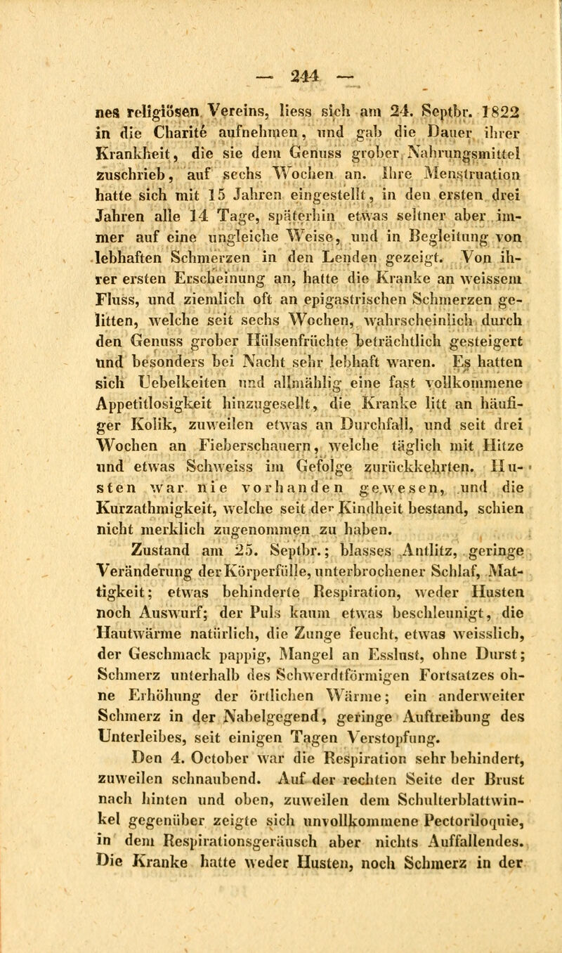 nes religiösen Vereins, Hess sieh am 24. Septbr. 1822 in die Charité aufnehmen, und gab die Dauer ihrer Krankheit, die sie dem Genuss grober Nahrungsmittel zuschrieb, auf sechs Wochen an. Ihre Menstruation hatte sich mit 15 Jahren eingestellt, in den ersten drei Jahren alle 14 Tage, späterhin etwas seltner aber im- mer auf eine ungleiche Weise, und in Begleitung von lebhaften Schmerzen in den Lenden gezeigt. Von ih- rer ersten Erscheinung an, hatte die Kranke an weissem Fluss, und ziemlich oft an epigastrischen Schmerzen ge- litten, welche seit sechs Wochen, wahrscheinlich durch den Genuss grober Hülsenfrüchte beträchtlich gesteigert Und besonders bei Nacht sehr lebhaft waren. Es hatten sich Uebelkeiten und allniählig eine fast vollkommene Appetitlosigkeit hinzugesellt, die Kranke litt an häufi- ger Kolik, zuweilen etwas an Durchfall, und seit drei Wochen an Fieberschauern, welche täglich mit Hitze und etwas Schweiss im Gefolge zurückkehrten. Hu- sten war nie vorhanden gewesen, und die Kurzathmigkeit, welche seit der Kindheit bestand, schien nicht merklich zugenommen zu haben. Zustand am 25. Septbr. ; blasses Antlitz, geringe Veränderung der Körperfülle, unterbrochener Schlaf, Mat- tigkeit; etwas behinderte Respiration, weder Husten noch Auswurf; der Puls kaum etwas beschleunigt, die Hautwärme natürlich, die Zunge feucht, etwas weisslich, der Geschmack pappig, Mangel an Esslnst, ohne Durst; Schmerz unterhalb des Schwerdtförmigen Fortsatzes oh- ne Erhöhung der Örtlichen Wärme ; ein anderweiter Schmerz in der Nabelgegend, geringe Auftreibung des Unterleibes, seit einigen Tagen Verstopfung. Den 4. October war die Respiration sehr behindert, zuweilen schnaubend. Auf der rechten Seite der Brust nach hinten und oben, zuweilen dem Schulterblattwin- kel gegenüber zeigte sich unvollkommene Pectoriloquie, in dem Respirationsgeräusch aber nichts Auffallendes. Die Kranke hatte weder Husten, noch Schmerz in der