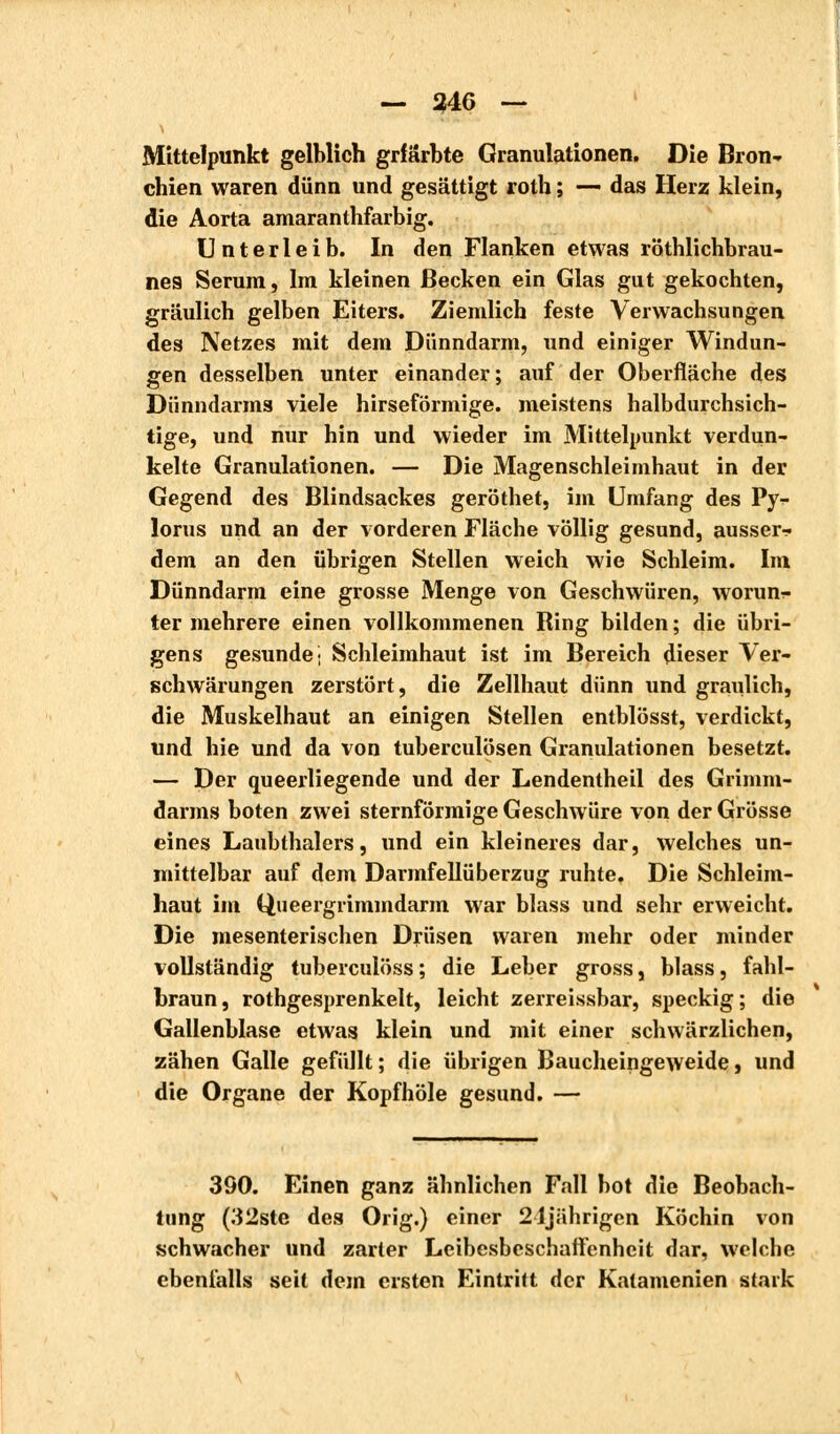 — 346 — Mittelpunkt gelblich grfärbte Granulationen. Die Bron- chien waren dünn und gesättigt roth ; — das Herz klein, die Aorta amaranthfarbig. Unterleib. In den Flanken etwas röthlichbrau- nea Serum, Im kleinen Becken ein Glas gut gekochten, gräulich gelben Eiters. Ziemlich feste Verwachsungen des Netzes mit dem Dünndarm, und einiger Windun- gen desselben unter einander; auf der Oberfläche des Dünndarms viele hirseförmige. meistens halbdurchsich- tige, und nur hin und wieder im Mittelpunkt verdun- kelte Granulationen. — Die Magenschleimhaut in der Gegend des Blindsackes geröthet, im Umfang des Py- lorus und an der vorderen Fläche völlig gesund, ausser- dem an den übrigen Stellen weich wie Schleim. Im Dünndarm eine grosse Menge von Geschwüren, worunr- ter mehrere einen vollkommenen Ring bilden; die übri- gens gesunde- Schleimhaut ist im Bereich dieser Ver- schwärungen zerstört, die Zellhaut dünn und graulich, die Muskelhaut an einigen Stellen entblösst, verdickt, und hie und da von tuberculösen Granulationen besetzt. — Der queerliegende und der Lendentheil des Grimm- darms boten zwei sternförmige Geschwüre von der Grösse eines Laubthalers, und ein kleineres dar, welches un- mittelbar auf dem Darmfellüberzug ruhte. Die Schleim- haut im Queergrimmdarm war blass und sehr erweicht. Die mesenterischen Drüsen waren mehr oder minder vollständig tuberculöss ; die Leber gross, blass, fahl- braun, rothgesprenkelt, leicht zerreissbar, speckig; die Gallenblase etwas klein und mit einer schwärzlichen, zähen Galle gefüllt; die übrigen Baucheingeweide, und die Organe der Kopf hole gesund. — 390. Einen ganz ähnlichen Fall bot die Beobach- tung (32ste des Orig.) einer 21jährigen Köchin von schwacher und zarler Leibesbeschaffenhcit dar, welche ebenfalls seit dem ersten Eintritt der Katamenien stark