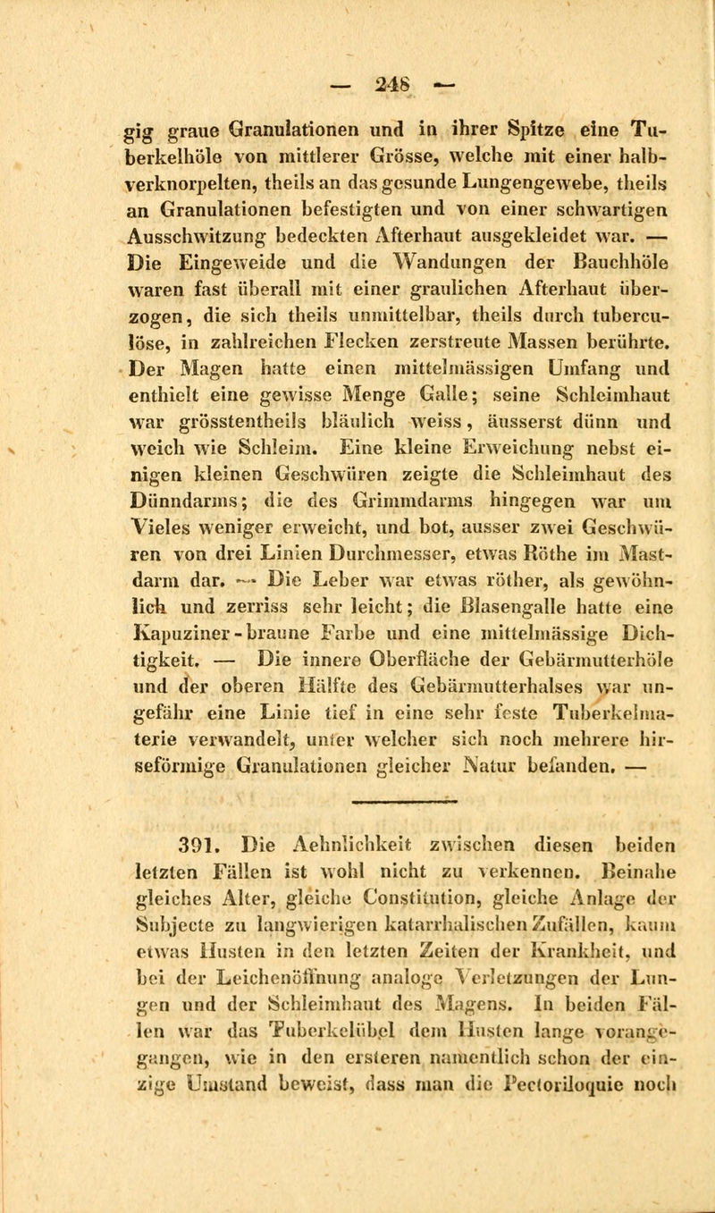 gig graue Granulationen und in ihrer Spitze eine Tu- berkeihöle von mittlerer Grösse, welche mit einer halb- verknorpelten, theilsan das gesunde Lungengewebe, theils an Granulationen befestigten und von einer schwartigen Ausschwitzung bedeckten Afterhaut ausgekleidet war. — Die Eingeweide und die Wandungen der Bauchhöle waren fast überall mit einer graulichen Afterhaut über- zogen, die sich theils unmittelbar, theils durch tubercu- lose, in zahlreichen Flecken zerstreute Massen berührte. Der Magen hatte einen mittelmässigen Umfang und enthielt eine gewisse Menge Galle; seine Schleimhaut war grösstenteils bläulich weiss, äusserst dünn und weich wie Schleim. Eine kleine Erweichung nebst ei- nigen kleinen Geschwüren zeigte die Schleimhaut des Dünndarms; die des Grimmdarms hingegen war um Vieles weniger erweicht, und bot, ausser zwei Geschwü- ren von drei Linien Durchmesser, etwas Röthe im Mast- darm dar. —? Die Leber war etwas röther, als gewöhn- lich und zerriss sehr leicht ; die Blasengalle hatte eine Kapuziner-braune Farbe und eine mittelmässige Dich- tigkeit. — Die innere Oberfläche der Gebärmutterhöle und der oberen Hälfte des Gebärmutterhalses war un- gefähr eine Linie tief in eine sehr feste Tuberkelma- terie verwandelt, unier welcher sich noch mehrere hir- seförmige Granulationen gleicher Natur befanden. — 391. Die Aehnîichkeit zwischen diesen beiden letzten Fällen ist wohl nicht zu verkennen. Beinahe gleiches Alter, gleiche Constitution, gleiche Anlage der Subjecte zu langwierigen katarrhalischen Zufällen, kaum etwas Husten in den letzten Zeiten der Krankheit, und bei der Leichenöffnung analoge Verletzungen der Lun- gen und der Schleimhaut des Magens. In beiden Fäl- len war das Tuberkeliibpl dem Husten lange vorange- gangen, wie in den eisleren namentlich schon der ein- zige Usuüland beweist, dass man die Pectorilocmic noch