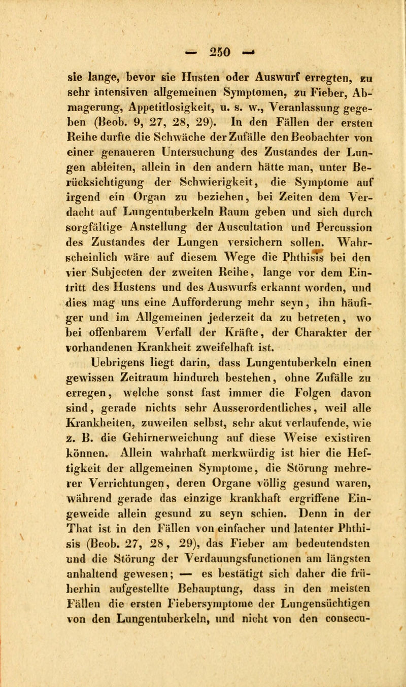 sie lange, bevor sie Husten oder Auswurf erregten, eu sehr intensiven allgemeinen Symptomen, zu Fieber, Ab- magerung, Appetitlosigkeit, u. s. w., Veranlassung gege- ben (Beob. 9, 27, 28, 29). In den Fällen der ersten Reihe durfte die Schwäche der Zufälle den Beobachter von einer genaueren Untersuchung des Zustandes der Lun- gen ableiten, allein in den andern hätte man, unter Be- rücksichtigung der Schwierigkeit, die Symptome auf irgend ein Organ zu beziehen, bei Zeiten dem Ver- dacht auf Lungentuberkeln Raum geben und sich durch sorgfältige Anstellung der Auscultation und Percussion des Zustandes der Lungen versichern sollen. Wahr- scheinlich wäre auf diesem Wege die Phthisis bei den vier Subjecten der zweiten Reihe, lange vor dem Ein- tritt des Hustens und des Auswurfs erkannt worden, und dies mag uns eine Aufforderung mehr seyn, ihn häufi- ger und im Allgemeinen jederzeit da zu betreten, wo bei offenbarem Verfall der Kräfte, der Charakter der vorhandenen Krankheit zweifelhaft ist. Uebrigens liegt darin, dass Lungentuberkeln einen gewissen Zeitraum hindurch bestehen, ohne Zufälle zu erregen, welche sonst fast immer die Folgen davon sind, gerade nichts sehr Ausserordentliches, weil alle Krankheiten, zuweilen selbst, sehr akut verlaufende, wie z. B. die Gehirnerweichung auf diese Weise existiren können. Allein wahrhaft merkwürdig ist hier die Hef- tigkeit der allgemeinen Symptome, die Störung mehre- rer Verrichtungen, deren Organe völlig gesund waren, während gerade das einzige krankhaft ergriffene Ein- geweide allein gesund zu seyn schien. Denn in der That ist in den Fällen von einfacher und latenter Phthi- sis (Beob. 27, 28, 29), das Fieber am bedeutendsten und die Störung der Verdauungsfunctionen am längsten anhaltend gewesen; — es bestätigt sich daher die frii- herhin aufgestellte Behauptung, dass in den meisten Fällen die ersten Fiebersymptome der Lungensüchtigen von den Lungentuberkeln, und nicht von den consecu-