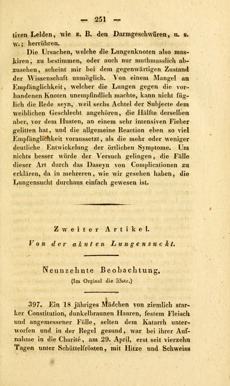 tiven Leiden, wie z. B. den Darmgeschwüren, u. s. W. ; herrühren. Die Ursachen, welche die Lungenknoten also mas- Jtiren, zu bestimmen, oder auch nur mutmasslich ab- zusehen, scheint mir bei dem gegenwärtigen Zustand der Wissenschaft unmöglich. Von einem Mangel an Empfänglichkeit, welcher die Lungen gegen die vor- handenen Knoten unempfindlich machte, kann nicht füg- lich die Rede seyn, weil sechs Achtel der Subjecte dem weiblichen Geschlecht angehören, die Hälfte derselben aber, vor dem Husten, an einem sehr intensiven Fieber gelitten hat, und die allgemeine Reaction eben so viel Empfänglichkeit voraussetzt, als die mehr oder weniger deutliche Entwickelung der örtlichen Symptome. Um nichts besser würde der Versuch gelingen, die Fälle dieser Art durch das Daseyn von Complicationen zu erklären, da in mehreren, wie wir gesehen haben, die Lungensucht durchaus einfach gewesen ist. Zweiter Artikel. Von der akuten L u n g e n s u c h t. Neunzehnte Beobachtung« (Ijn Orginal die 53ste.) 397. Ein 18 jähriges Mädchen von ziemlich star- ker Constitution, dunkelbraunen Haaren, festem Fleisch und angemessener Fülle, selten dem Katarrh unter- worfen und in der Regel gesund, war bei ihrer Auf- nahme in die Charité, am 29. April, erst seit vierzehn Tagen unter Schüttelfrösten, mit Hitze und Schweiss