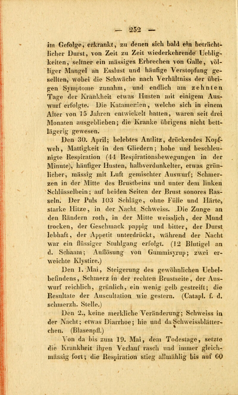 im Gefolge, erkrankt, zu denen sich bald ein beträcht- licher Durst, von Zeit zu Zeit wiederkehrende TJeblig- keiten, seltner ein massiges Erbrechen von Galle, völ- liger Mangel an Esslust und häufige Verstopfung ge- sellten, Avobei die Schwäche nach Verhältniss der übri- gen Symptome zunahm, und endlich am zehnten Tage der Krankheit etwas Husten mit einigem Aus- wurf erfolgte. Die Katamenien, welche sich in einem Alter von 15 Jahren entwickelt hatten, waren seit drei Monaten ausgeblieben; die Kranke übrigens nicht bett- lägerig gewesen. Den 30. April; belebtes Antlitz, drückendes Kopf- weh, Mattigkeit in den Gliedern; hohe und beschleu- nigte Respiration (44 Respirationsbewegungen in der Minute), häufiger Husten, halbverdunkelter, etwas grün- licher, massig mit Luft gemischter Auswurf; Schmer- zen in der Mitte des Brustbeins und unter dem linken Schlüsselbein ; auf beiden Seiten der Brust sonores Ras- seln. Der Puls 103 Schläge, ohne Fülle und Härte, starke Hitze, in der Nacht Schweiss. Die Zunge an den Rändern roth, in der Mitte weisslich, der Mund trocken, der Geschmack pappig und bitter, der Durst lebhaft, der Appetit unterdrückt, während der Nacht war ein flüssiger Stuhlgang erfolgt. (12 Blutigel an d. Schaam; Auflösung von Gummisyrup; zwei er- weichte Klystire.) Den 1. Mai, Steigerung des gewöhnlichen Uebel- befindens, Schmerz in der rechten Brustseite, der Aus- wurf reichlich, grünlich, ein wenig gelb gestreift; die Resultate der Auscultation wie gestern. (Catapl. f. d. schmerzh. Stelle.) Den 2., keine merkliche Veränderung; Schweiss in der Nacht; etwas Diarrhoe; hie und da Schweissblätter- chen. (Blasenpfl.) Von da bis zum 19. Mai, dem Todestage, setzte die Krankheit ihren Verlauf rasch und immer gleich- massig fort; die Respiration stieg allmählig bis auf CO