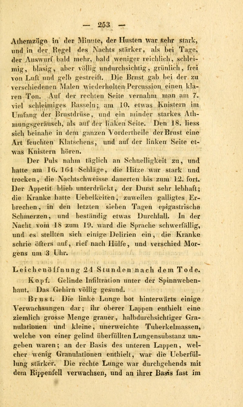 Afhemzügo in der Minute, der Husten War sehr stark, und in der Hegel des Nachts stärker, als bei Tage, der Auswurf bald mehr, bald weniger reichlich, schlei- mig, blasig, aber völlig undurchsichtig, grünlich, frei von Luft und gelb gestreift. Die Brust gab bei der zu verschiedenen Malen wiederholten Percussion, einen kla- ren Ton. Auf der rechten Seite vernahm man am 7. viel schleimiges Hasseln; am 10. etwas Knistern im Umfang der Brustdrüse, und ein minder starkes Ath- mungsgeräusch, als auf der linken Seite. Den 18. Hess sich beinahe in dem ganzen Yordertheile der Brust eine Art feuchten Klatschens, und auf der linken Seite et- was Knistern hören. Der Puls nahm täglich an Schnelligkeit zu, und hatte am 16. 164 Schläge, die Hitze war stark und trocken, die Nachtschweisse dauerten bis zum 12. fort. Der Appetit blieb unterdrückt, der Durst sehr lebhaft; die Kranke hatte Uebelkeiten, zuweilen galligtes Er- brechen , in den letzten sieben Tagen epigastrische Schmerzen, und beständig etwas Durchlall. In der Nacht vom 18 zum 19. ward die Sprache schwerfällig, und es stellten sich einige Delirien ein, die Kranke schrie öfters auf, rief nach Hülfe, und verschied Mor- gens um 3 Uhr. Leichenöffnung 24 Stunden nach dem Tode. Kopf. Gelinde Infiltration unter der Spinnweben- haut. Das Gehirn völlig gesund. Brust. Die linke Lunge bot hinterwärts einige Verwachsungen dar; ihr oberer Lappen enthielt eine ziemlich grosse Menge grauer, halbdurchsichtiger Gra- nulationen und kleine, unerweichte Tuberkelmassen, welche von einer gelind überfüllten Lungensubstanz um- geben waren ; an der Basis des unteren Lappen, wel- cher wenig Granulationen enthielt, war die Ueberfül- lung stärker. Die rechte Lunge war durchgehends mit dem Rippenfell verwachsen, und an ihrer Basis fast im