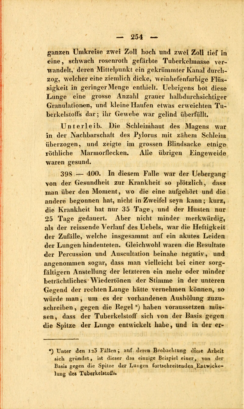 ganzen Umkreise zwei Zoll hoch und zwei Zoll tief in eine, schwach rosenroth gefärbte Tuberkelmasse ver- wandelt, deren Mittelpunkt ein gekrümmter Kanal durch- zog, welcher eihe ziemlich dicke, weinhefenfarbige Flüs- sigkeit in geringer Menge enthielt. Uebrigens bot diese Lunge eine grosse Anzahl grauer halbdurchsichtiger Granulationen, und kleine Haufen etwas erweichten Tu- berkelstoffs dar; ihr Gewebe war gelind überfüllt. Unterleib. Die Schleimhaut des Magens war in der Nachbarschaft des Pylorus mit zähem Schleim überzogen, und zeigte im grossen Blindsacke etnige röthliche Marmorflecken. Alle übrigen Eingeweide waren gesund. 398 — 400. In diesem Falle war der Üebergang von der Gesundheit zur Krankheit so plötzlich, dass man über den Moment, wo die eine aufgehört und die andere begonnen hat, nicht in Zweifel seyn kann ; kurz* die Krankheit hat nur 35 Tage -, und der Husten nur 25 Tage gedauert. Aber nicht minder merkwürdig, als der reissende Verlauf des Uebels, war die Heftigkeit der Zufälle, welche insgesammt auf ein akutes Leiden der Lungen hindeuteten. Gleichwohl waren die Resultate der Percussion und Auscultation beinahe negativ, und angenommen sogar, dass man vielleicht bei einer sorg- fältigem Anstellung der letzteren ein mehr oder minder beträchtliches Wiedertönen der Stimme in der unteren Gegend der rechten Lunge hätte vernehmen können, so würde man, um es der vorhandenen Aushölung zuzu- schreiben , gegen die Regel *) haben voraussetzen müs- sen, dass der Tuberkelstoft' sich von der Basis gegen die Spitze der Lunge entwickelt habe, und in der er- *) Unter den lib Fällen; auf deren Beobachtung diese Arbeit 6icb gründet, ist dieser das einzige Beispiel einer, von der Basis gegen die Spitze der Lungen fortschreitenden ^Enlwicko- luug des Tuberkelstoffs.