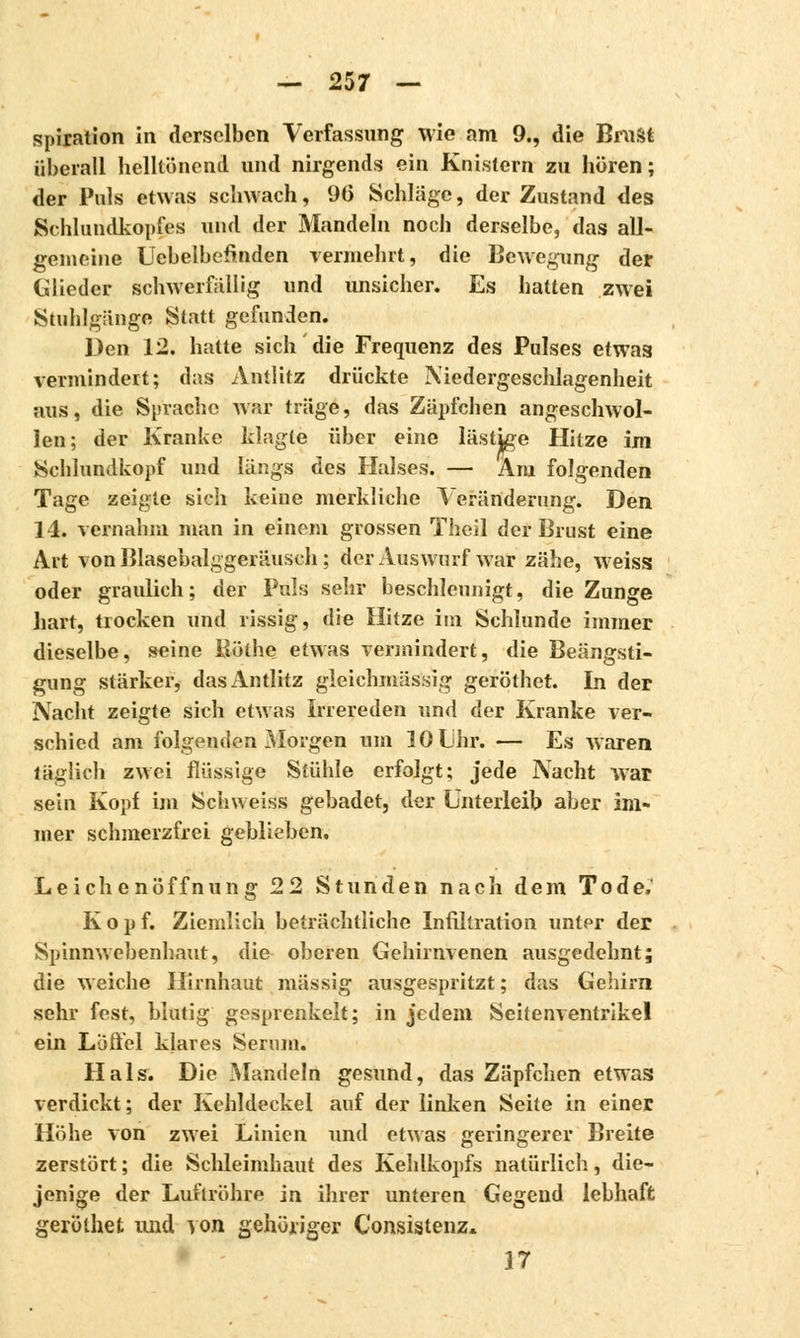 spiration in derselben Verfassung wie am 9., die Brust überall helltönend und nirgends ein Knistern zu hören; der Puls etwas schwach, 96 Schlage, der Zustand des Schlundkopfes und der Mandeln noch derselbe, das all- gemeine Ucbelbefinden vermehrt, die Bewegung der Glieder schwerfällig und unsicher. Es hatten zwei Stuhlgänge Statt gefunden. Den 12. hatte sich die Frequenz des Pulses etwas vermindert; das Antlitz drückte Niedergeschlagenheit aus, die Sprache war träge, das Zäpfchen angeschwol- len; der Kranke klagte über eine lästige Hitze im Schlundkopf und längs des Halses. — Arn folgenden Tage zeigte sich keine merkliche Veränderung. Den 14. vernahm man in einem grossen Theil der Brust eine Art von Blasebalggeräusch ; der Auswurf war zähe, weiss oder graulich; der Puls sehr beschleunigt, die Zunge hart, tiocken und rissig, die Hitze im Schlünde immer dieselbe, seine Böthe etwas vermindert, die Beängsti- gung stärker, das Antlitz gleichmässig geröthet. In der Nacht zeigte sich etwas Irrereden und der Kranke ver- schied am folgenden Morgen um 10 Lihr. — Es waren täglich zwei flüssige Stühle erfolgt; jede Nacht war sein Kopf im Schweiss gebadet, der Unterleib aber im- mer schmerzfrei geblieben, Leichenöffnung 22 Stunden nach dem Tode. Kopf. Ziemlich beträchtliche Infiltration unter der Spinnwebenhaut, die oberen Gehirnvenen ausgedehnt; die weiche Hirnhaut massig ausgespritzt ; das Gehirn sehr fest, blutig gesprenkelt; in jedem Seitenventrikel ein Löffel klares Serum. Hals. Die Mandeln gesund, das Zäpfchen etwas verdickt; der Kehldeckel auf der linken Seite in einer Höhe von zwei Linien und etwas geringerer Breite zerstört ; die Schleimhaut des Kehlkopfs natürlich, die- jenige der Luftröhre in ihrer unteren Gegend lebhaft geröthet und von gehöriger Consistenz. 17