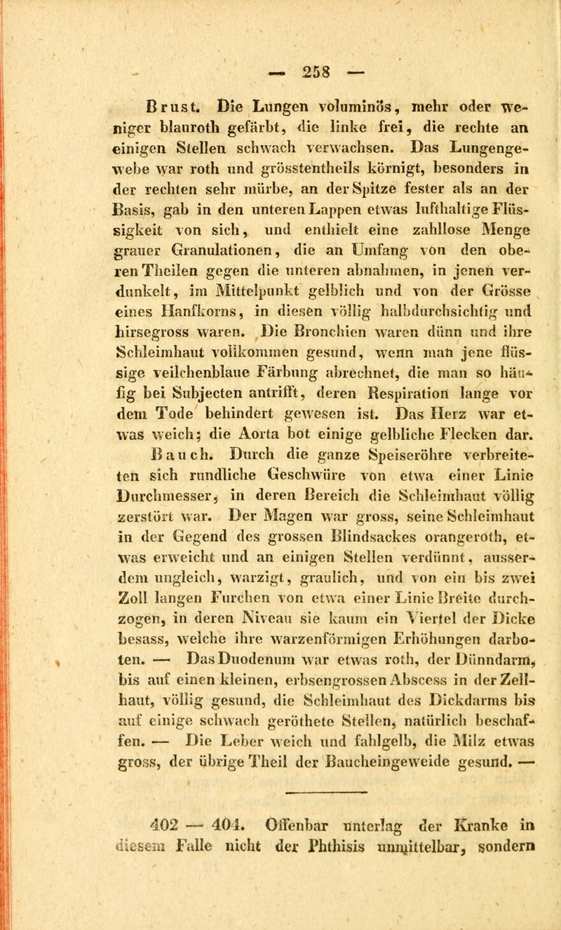 Brust. Die Lungen voluminös, mehr oder we- niger biauroth gefärbt, die linke frei, die rechte an einigen Stellen schwach verwachsen. Das Lungenge- webe war roth und grösstentheils körnigt, besonders in der rechten sehr mürbe, an der Spitze fester als an der Basis, gab in den unteren Lappen etwas lufthaltige Flüs- sigkeit von sich, und enthielt eine zahllose Menge grauer Granulationen, die an Umfang von den obe- ren Theilen gegen die unteren abnahmen, in jenen ver- dunkelt, im Mittelpunkt gelblich und von der Grösse eines Hanfkorns, in diesen völlig halb durchsichtig und hirsegross waren. Die Bronchien waren dünn und ihre Schleimhaut vollkommen gesund, wenn man jene flüs- sige veilchenblaue Färbung abrechnet, die man so häu- fig bei Subjecten antrifft, deren Respiration lange vor dem Tode behindert gewesen ist. Das Herz war et- was weich; die Aorta bot einige gelbliche Flecken dar. Bauch. Durch die ganze Speiseröhre verbreite- ten sich rundliche Geschwüre von etwa einer Linie Durchmesser j in deren Bereich die Schleimhaut völlig zerstört war. Der Magen war gross, seine Schleimhaut in der Gegend des grossen Blindsackes orangeroth, et- was erweicht und an einigen Stellen verdünnt, ausser- dem ungleich, warzigt, graulich, und von ein bis zwei Zoll langen Furchen von etwa einer Linie Breite durch- zogen, in deren Niveau sie kaum ein Yiertel der Dicke besass, welche ihre warzenförmigen Erhöhungen darbo- ten. — Das Duodenum war etwas roth, der Dünndarm, bis auf einen kleinen, erbsengrossen Abscess in der Zell- haut, völlig gesund, die Schleimhaut des Dickdarms bis auf einige schwach geröthete Stellen^ natürlich beschaf- fen. — Die Leber weich und fahlgelb, die Milz etwas gross, der übrige Theil der Baucheingeweide gesund. — 402 — 401. Offenbar unterlag der Kranke in diesem Falle nicht der Phthisis unniittelbar, sondern