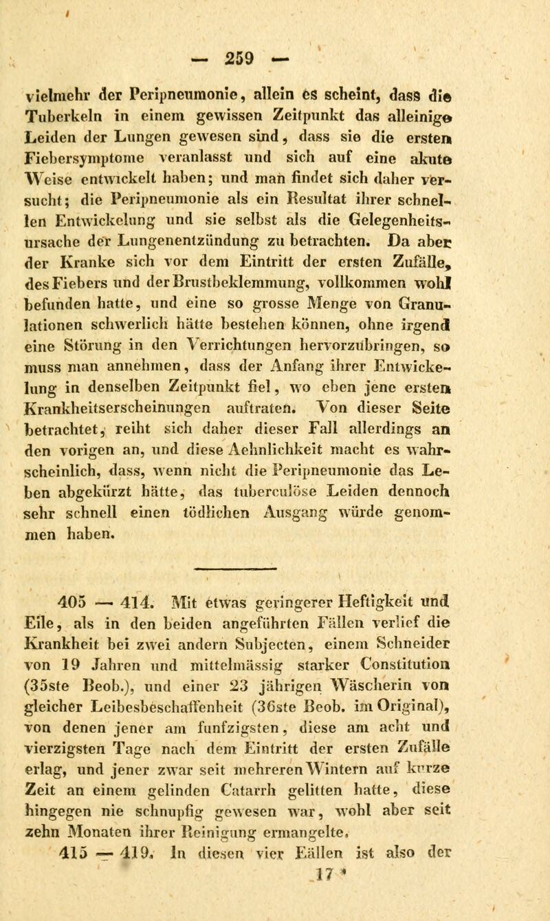 vielmehr der Peripneumonie, allein es scheint, dass die Tuberkeln in einem gewissen Zeitpunkt das alleinige Leiden der Lungen gewesen sind, dass sie die ersten Fiebersymptome veranlasst und sich auf eine akute Weise entwickelt haben; und man findet sich daher ver- sucht; die Peripneumonie als ein Resultat ihrer schnel- len Entwickelung und sie selbst als die Gelegenheits- ursache der Lungenentzündung zu betrachten. Da abec der Kranke sich vor dem Eintritt der ersten Zufälle, des Fiebers und der Brustbeklemmung, vollkommen wohl befunden hatte, und eine so grosse Menge von Granu- lationen schwerlich hätte bestehen können, ohne irgend eine Störung in den Verrichtungen hervorzubringen, so muss man annehmen, dass der Anfang ihrer Entwicke- lung in denselben Zeitpunkt fiel, wo eben jene ersten Krankheitserscheinungen auftraten. Von dieser Seite betrachtet, reiht sich daher dieser Fall allerdings an den vorigen an, und diese Aehnlichkeit macht es wahr- scheinlich, dass, wenn nicht die Peripneumonie das Le- ben abgekürzt hätte, das tuberculose Leiden dennoch sehr schnell einen tödlichen Ausgang würde genom- men haben. 405 — 414. Mit etwas geringerer Heftigkeit und Eile, als in den beiden angeführten Fällen verlief die Krankheit bei zwei andern Subjecten, einem Schneider von 19 Jahren und mittelmässig starker Constitution (35ste Beob.), und einer 23 jährigen Wäscherin von gleicher Leibesbeschaffenheit (36ste Beob. im Original), von denen jener am fünfzigsten, diese am acht und vierzigsten Tage nach dem Eintritt der ersten Zufälle erlag, und jener zwar seit mehreren Wintern auf krrze Zeit an einem gelinden Catarrh gelitten hatte, diese hingegen nie schnupfig gewesen war, wohl aber seit zehn Monaten ihrer Reinigung ermangelte, 415 — 419. In diesen vier Fällen ist also der 17 *