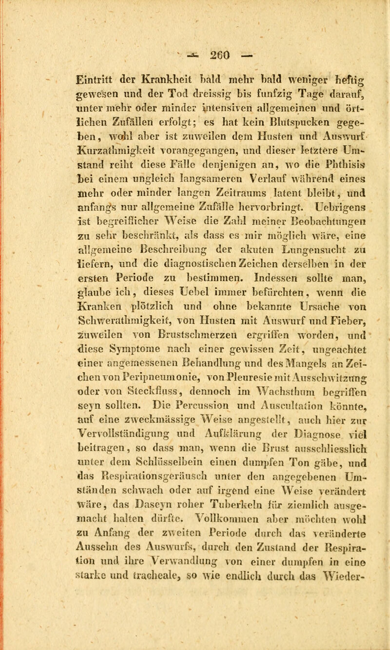 Eintritt der Krankheit bald mehr hald weniger heftig gewesen und der Tod dreissig bis fünfzig Tage darauf, unter mehr oder minder intensiven allgemeinen und ört- lichen Zufällen erfolgt; es hat kein Blutspucken gege- ben, wohl aber ist zuweilen dem Husten und Auswurf Kurzathmigkeit vorangegangen, und dieser letztere Um- stand reiht diese Fälle denjenigen an, wo die Phthisis bei einem ungleich langsameren Verlauf während eines mehr oder minder langen Zeitraums latent bleibt, und anfangs nur allgemeine Zufälle hervorbringt. Uebrigens ist begreiflicher Weise die Zahl meiner Beobachtungen zu sehr beschränkt, als dass es mir möglich wäre, eine allgemeine Beschreibung der akuten Lungensucht zu iiefern, und die diagnostischen Zeichen derselben in der ersten Periode zu bestimmen. Indessen sollte man, glaube ich, dieses Ucbel immer befürchten, wenn die Kranken plötzlich und ohne bekannte Ursache von Sclïwerathmigkeif, von Husten mit Auswurf und Fieber, Zuweilen von Brustschmerzen ergriffen worden, und diese Symptome nach einer gewissen Zeit, ungeachtet einer angemessenen Behandlung und des Mangels an Zei- chen von Peripneumonie, von Pleurésie mit Aussclrwitzrtng oder von Steckfluss, dennoch im Wachsthum begriffen seyn sollten. Die Percussion und Auscultation könnte, auf eine zweckmässige Weise angesieîît, auch hier zur Vervollständigung und Aufklärung der Diagnose viel beitragen, so dass man, wenn die Brust ausschliesslich unter dem Schlüsselbein einen dumpfen Ton gäbe, und das Respirationsgeräusch unter den angegebenen Um- ständen schwach oder auf irgend eine Weise verändert Wäre, das Dascyn roher Tuberkeln für ziemlich ausge- macht halten dürfte. Vollkommen aber möchten wohl zu Anfang der zweiten Periode durch das veränderte Aussehn des Auswurfs, durch den Zustand der Respira- tion und ihre Verwandlung von einer dumpfen in eine starke und trachéale, so wie endlich durch das Wieder-