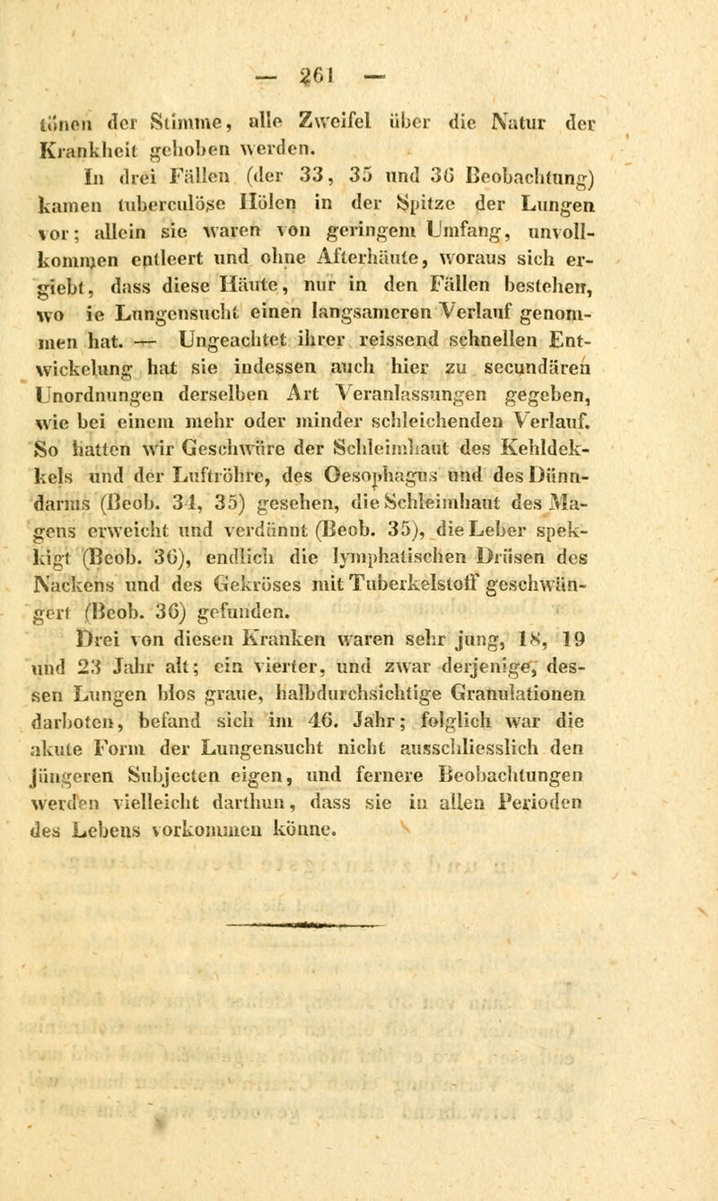 tonen der Stimme, alle Zweifel über die Natur der Krankheit gehoben werden. In drei Füllen (der 33, 35 und 3(3 Beobachtung) kamen tuberculose Holen in der Spitze der Lungen vor; allein sie waren von geringem Umfang, unvoll- kommen entleert und ohne Afterhäute, woraus sich er- giebt, dass diese Häute, nur in den Fällen bestehen, wo ie Lungensucht einen langsameren Verlauf genom- men hat. — Ungeachtet ihrer reissend schnellen Ent- wicklung hat sie indessen auch hier zu seeundärea Unordnungen derselben Art Veranlassungen gegeben, wie bei einem mehr oder minder schleichenden Verlauf. So hatten wir Geschwüre der Schleimhaut des Kehldek- kels und der Luftröhre, des Oesophagus und des Dünn- darms (Beob. 34, 35) gesehen, die Schleimhaut des Ata- gens erweicht und verdünnt (Beob. 35), die Leber spek- kigt (Beob. 3G), endlich die lymphatischen Drüsen des Nackens und des Gekröses mit Tuberkelstoff geschwän- gerl (Beob. 36) gefunden. Drei von diesen Kranken waren sehr jung, 18, 19 und 23 Jahr alt; ein vierter, und zwar derjenige, des- sen Lungen Mos graue, halbdurchsichtige Granulationen darbotet), befand sich im 46. Jahr; folglich war die akute Form der Lungensucht nicht ausschliesslich den jüngeren Subjecten eigen, und fernere Beobachtungen werden vielleicht darthun, dass sie in allen Perioden des Lebens vorkommen könne.