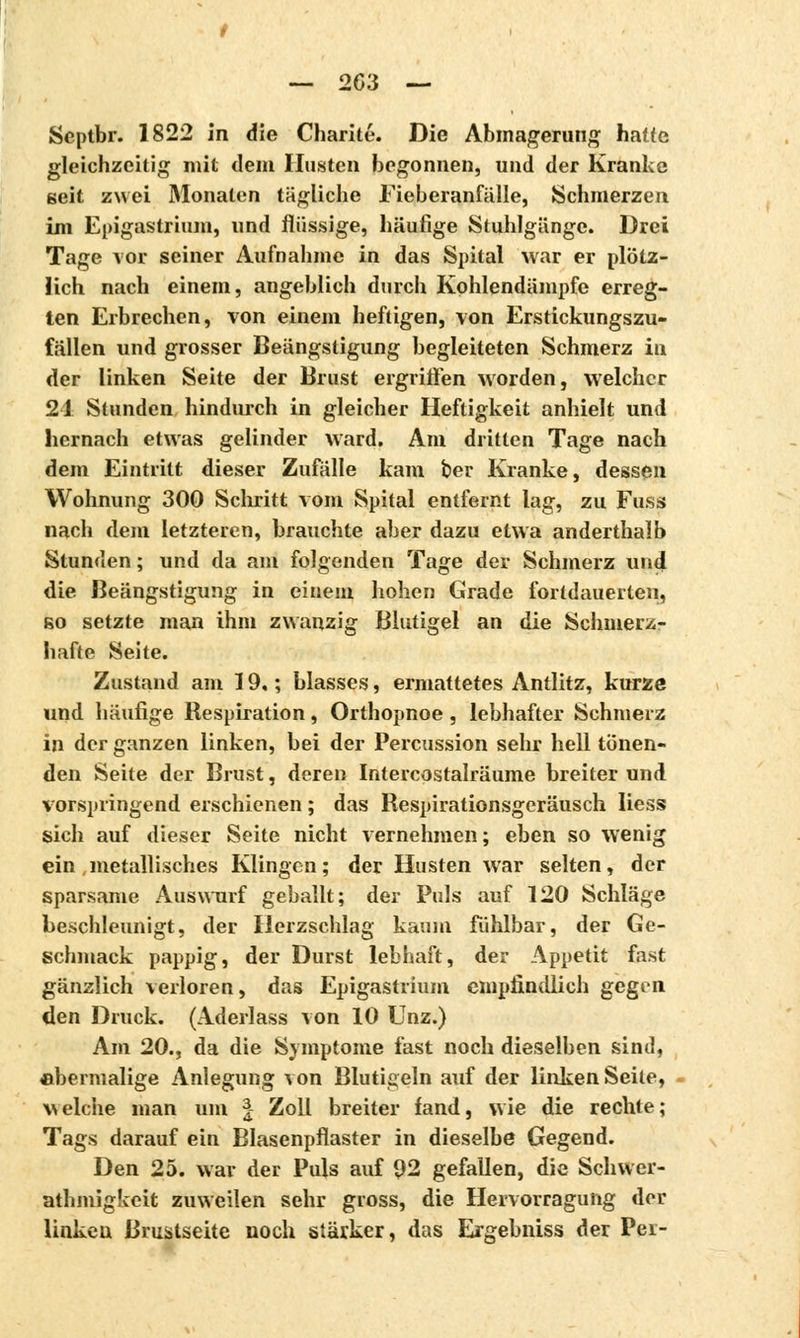 — 203 — Scptbr. 1822 in die Charité. Die Abmagerung haue gleichzeitig mit dem Husten begonnen, und der Kranke seit zwei Monaten tägliche Fieberanfälle, Schmerzen im Epigastrium, und flüssige, häufige Stuhlgänge. Drei Tage vor seiner Aufnahme in das Spital war er plötz- lich nach einem, angeblich durch Kohlendämpfe erreg- ten Erbrechen, von einem heftigen, von Erstickungszu- fällen und grosser Beängstigung begleiteten Schmerz in der linken Seite der Brust ergriffen worden, welcher 21 Stunden hindurch in gleicher Heftigkeit anhielt und hernach etwas gelinder ward. Am dritten Tage nach dem Eintritt dieser Zufälle kam t>er Kranke, dessen Wohnung 300 Schritt vom Spital entfernt lag, zu Fuss nach dem letzteren, brauchte aber dazu etwa anderthalb Stunden ; und da am folgenden Tage der Schmerz und die Beängstigung in einem hohen Grade fortdauerten, so setzte man ihm zwanzig Blutigel an die Schmerz- hafte Seite. Zustand am 19,; blasses, ermattetes Antlitz, kurze und häufige Respiration, Orthopnoe , lebhafter Schmerz in der ganzen linken, bei der Percussion sehr hell tönen- den Seite der Brust, deren Intercostalräume breiter und vorspringend erschienen ; das Respirationsgeräusch Hess sich auf dieser Seite nicht vernehmen; eben so wenig ein , metallisches Klingen; der Husten war selten, der sparsame Auswurf geballt; der Puls auf 120 Schläge beschleunigt, der Herzschlag kaum fühlbar, der Ge- schmack pappig, der Durst lebhaft, der Appetit fast gänzlich verloren, das Epigastrium empfindlich gegen den Druck. (Aderlass von 10 Unz.) Am 20., da die Symptome fast noch dieselben sind, abermalige Anlegung von Blutigeln auf der linken Seile, welche man um I Zoll breiter fand, wie die rechte; Tags darauf ein Blasenpflaster in dieselbe Gegend. Den 25. war der Puls auf 92 gefallen, die Schwer- athmigkeit zuweilen sehr gross, die Hervorragung der linkeu Brustseite noch stärker, das Ergebniss der Per-