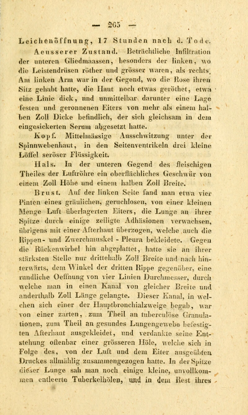 Leichenöffnung, 17 Stunden nach d. Tode. Aeusserer Zustand. Beträchtliche Infiltration der unteren Gliedmaassen, besonders der linken, wo die Leistendrüsen rudier und grösser waren, als rechts. Am linken Arm war in der liegend, wo die Hose ihren »Sitz gehabt hatte, die Haut noch etwas geröthet, etwa eine Linie dick, und unmittelbar darunter eine Lage festen und geronnenen Eiters von mehr als einem hal- ben Zoll Dicke befindlich, der sich gleichsam in dem eingesickerten Serum abgesetzt hatte. Kopf. Mittelmässige Ausschwitzung unter der Spinnwebenhaut, in den Seitenventrikeln drei kleine Löffel seröser Flüssigkeit. Hals. In der unteren Gegend des fleischigen Theiles der Luftröhre ein oberflächliches Geschwür von einem Zoll Höhe und einem halben Zoll Breite. Brust. Auf der linken Seite fand man etwa vier Pinten eines gräulichen, geruchlosen, von einer kleinen Menge Luft überlagerten Eiters, die Lunge an ihrer Spitze durch einige zeiligte Adhäsionen verwachsen, übrigens mit einer Afterhaut überzogen, welche auch die Hippen- und Zwerchmuskcl - Pleura bekleidete. Gegen die Rückenwirbel hin abgeplattet, hatte sie an ihrer stärksten Stelle nur drittehalb Zoll Breite und nach hin- terwärts, dem Winkel der dritten Rippe gegenüber, eine rundliche Oefl'nung von vier Linien Durchmesser, durch welche man in einen Kanal von gleicher Breite und anderthalb Zoll Länge gelangte. Dieser Kanal, in wel- chen sich einer der Hauptbronchialzweige begab, war von einer zarten, zum Theil an tuberculose Granula- tionen, zum Theil an gesundes Lungengewebe befestig- ten Afterhaut ausgekleidet, und verdankte seine Ent- stehung oflenbar einer grösseren Hole, welche sich in Folge des, von der Luft und dem Eiter ausgeübten Druckes allmählig zusammengezogen hatte. In der Spitze dieser Lunge sah man noch einige kleine, unvollkom- men entleerte Tuberkelhölen, und in dein Best ihres