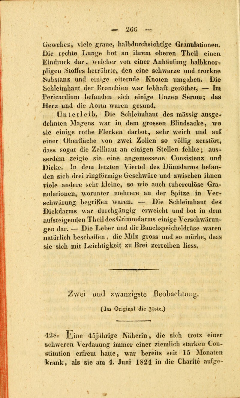 Gewebes, viele graue, halbdurchsichtige Granulationen. Die rechte Lunge bot an ihrem oberen Theil einen Eindruck dar, welcher von einer Anhäufung halbknor- pligen Stoffes herrührte, den eine schwarze und trockne Substanz und einige eiternde Knoten umgaben. Die Schleimhaut der Bronchien war lebhaft geröthet, — Im Pericardium befanden sich einige Unzen Serum; das Herz und die Aorta waren gesund, Unterleib. Die Schleimhaut des massig ausge- dehnten Magens war in dem grossen Blindsacke, wo sie einige rothe Flecken darbot, sehr weich und aul einer Oberfläche von zwei Zollen so völlig zerstört, dass sogar die Zeilhaut an einigen Stellen fehlte; aus- serdem zeigte sie eine angemessene Consistenz und Dicke. In dem letzten Viertel des Dünndarms befan- den sich drei ringförmige Geschwüre und zwischen ihnen viele andere sehr kleine, so wie auch tuberculose Gra- nulationen, worunter mehrere an der Spitze in Ver- schwärung begriffen waren. — Die Schleimhaut des Dickdarms war durchgängig erweicht und bot in dem aufsteigenden Theil des Grimmdarms einige Verschwärun- gen dar. — Die Leber und die Bauchspeicheldrüse waren natürlich beschaffen, die Milz gross und so mürbe, dass sie sich mit Leichtigkeit zu Brei zerreiben Hess. Zwei und zwanzigste Beobachtung. (Im Original die 39ste.) 428? iLine 45jährige Näherin, die sich trotz einer schweren Verdauung immer einer ziemlich starken Con- stitution erfreut hatte, war bereits seit 15 Monaten