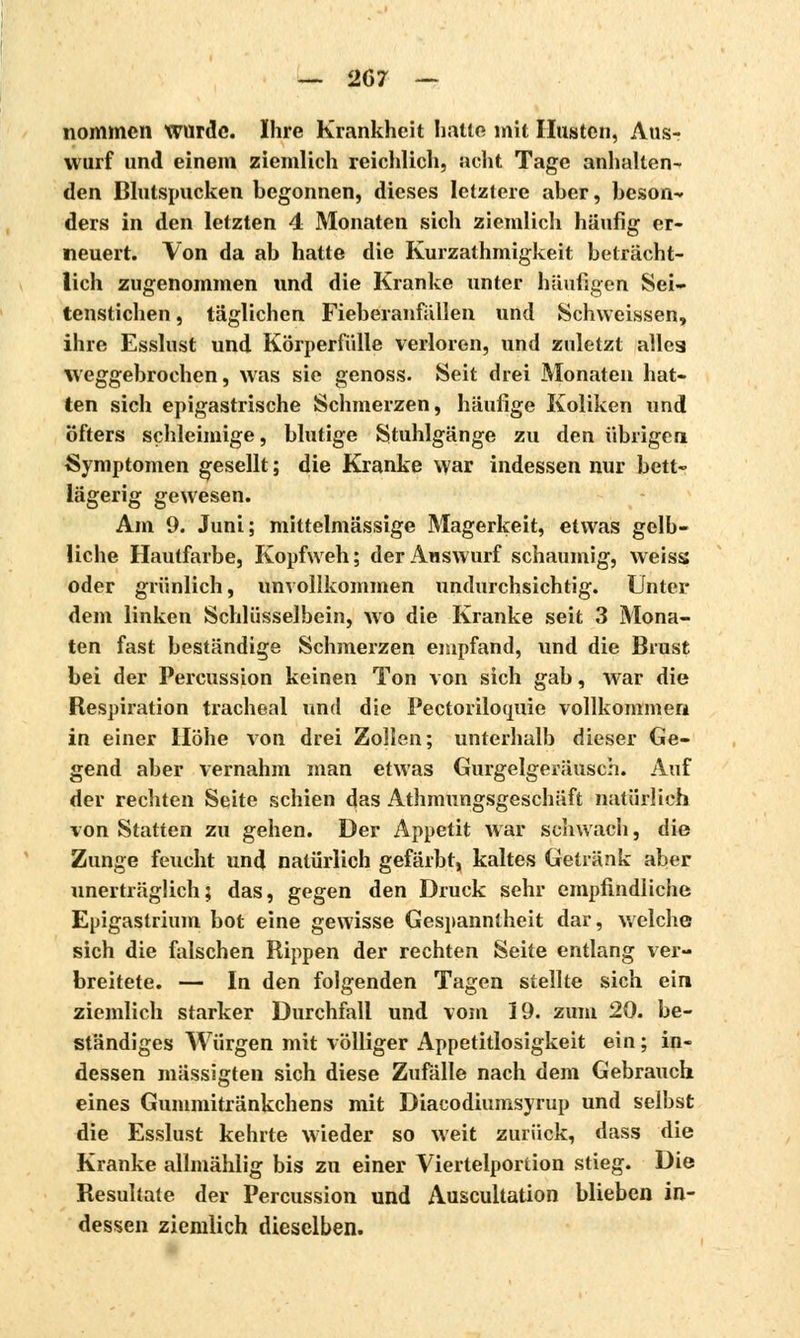 nommcn wurde. Ihre Krankheit halle mit Husten, Aus- wurf und einem ziemlich reichlich, acht Tage anhallen- den Blutspucken begonnen, dieses letztere aber, beson- ders in den letzten 4 Monaten sich ziemlich häufig er- neuert. Von da ab hatte die Kurzathmigkeit beträcht- lich zugenommen und die Kranke unter häufigen Sei- tenstichen , täglichen Fieberanfällen und Schweissen, ihre Esslust und Körperfülle verloren, und zuletzt alleg weggebrochen, was sie genoss. Seit drei Monaten hat- ten sich epigastrische Schmerzen, häufige Koliken und öfters schleimige, blutige Stuhlgänge zu den übrigen Symptomen gesellt ; die Kranke war indessen nur bett- lägerig gewesen. Am 9. Juni; mittelmässige Magerkeit, etwas gelb- liche Hautfarbe, Kopfweh; der Auswurf schaumig, weiss oder grünlich, unvollkommen undurchsichtig. Unter dem linken Schlüsselbein, wo die Kranke seit 3 Mona- ten fast beständige Schmerzen empfand, und die Brust bei der Percussion keinen Ton von sich gab, war die Respiration trachéal und die Pectorilotjuic vollkommen in einer Höhe von drei Zollen; unterhalb dieser Ge- gend aber vernahm man etwas Gurgelgeräusch. Auf der rechten Seite schien das Athmungsgeschäft natürlich von Statten zu gehen. Der Appetit war schwach, die Zunge feucht und natürlich gefärbt, kaltes Getränk aber unerträglich; das, gegen den Druck sehr empfindliche Epigastrium bot eine gewisse Gespanntheit dar, welche sich die falschen Rippen der rechten Seite entlang ver- breitete. — In den folgenden Tagen stellte sich ein ziemlich starker Durchfall und vom 19. zum 20. be- ständiges Würgen mit völliger Appetitlosigkeit ein ; in- dessen mässigten sich diese Zufälle nach dem Gebrauch eines Gummitränkchens mit Diacodiumsyrup und selbst die Esslust kehrte wieder so weit zurück, dass die Kranke allmählig bis zu einer Viertelporlion stieg. Die Resultate der Percussion und Auscultation blieben in- dessen ziemlich dieselben.