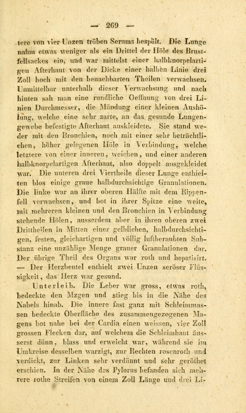 tore von vier Unzen trüben Serums bespült. Die Lunge nahm etwas weniger als ein Drittel der Hold des Brust- fellsackes ein, und war mittelst einer halbknorpelarti- gen Aftefhaut von der Dicke einer halben Linie drei Zoll hoch mit den benachbarten Theilen verwachsen. Unmittelbar unterhalb dieser Verwachsung und nach hinten sah man eine rundliche OeÜhung von drei Li- nien Durchmesser, die Mündung einer kleinen Aushö- iung, welche eine sehr zarte, an das gesunde Lungen- gewebe befestigte Afterhaut auskleidete. Sie stand we- der mit den Bronchien, noch mit einer sehr beträchtli- chen, hoher gelegenen Hole in Verbindung, welche letztere von einer inneren, weichen, und einer anderen halbknorpelartigen Afterhaut, also doppelt ausgekleidet war. Die unteren drei Vierlheile dieser Lunge enthiel- ten blos einige graue halbdurchsichtige Granulationen. Die linke war an ihrer oberen Hälfte mit dem Rippen- fell verwachsen, und bot in ihrer Spitze eine weite, mit mehreren kleinen und den Bronchien in Verbindung stehende Holen, ausserdem aber in ihren oberen zwei DriltheUen in Mitten einer gelblichen, halbdurchsichti- gen, festen, gleichartigen und völlig luftberaubten Sub- stanz eine unzählige Menge grauer Granulationen d;ir. Der übrige Theil des Organs war rolh und hepatisirt. — Der Herzbeutel enthielt zwei Unzen seröser Flüs- sigkeit, das Herz war gesund. Unterleib. Die Leber war gross, etwas rotb, bedeckte den Mzgen und stieg bis in die Nähe des Nabels hinab. Die innere fast ganz mit Schleimmas- sen bedeckte Oberfläche des zusammengezogenen Ma- gens bot nahe bei der Cardia einen weissen, vier Zoll grossen Flecken dar, auf welchem die Schleimhaut äus- serst dünn, blass und erweicht war, während sie im Umkreise desselben warzigt, zur Rechten rosenroth und verdickt, zur Linken sehr verdünnt und sehr geröthet erschien. In der Nähe dos Pylorus befanden sich meh- rere rothe Streifen von einem Zoll Länge und drei Li-