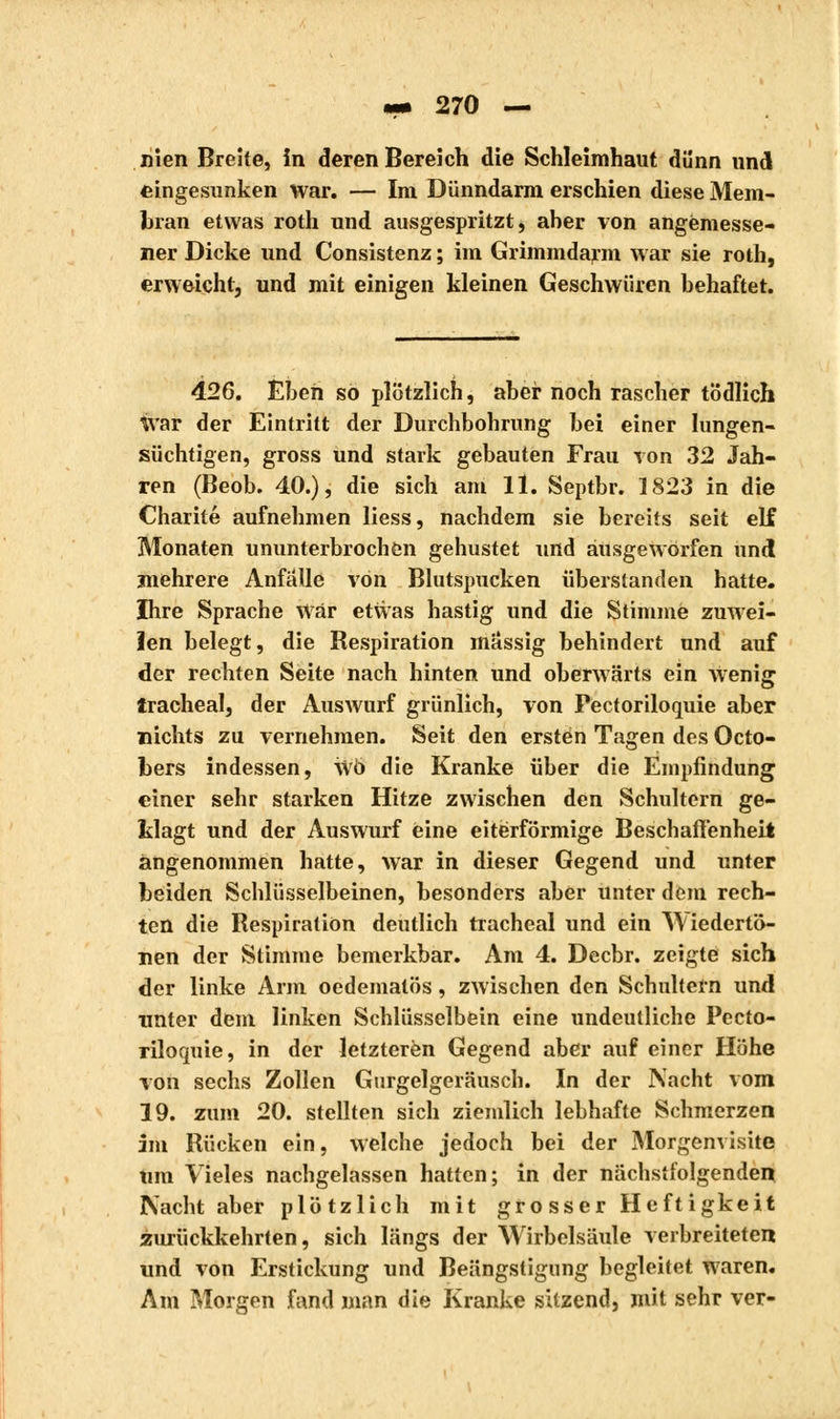 nien Breite, în deren Bereich die Schleimhaut dünn und feingesunken war. — Im Dünndarm erschien diese Mem- bran etwas roth und ausgespritzt, aber von angemesse- ner Dicke und Consistenz ; im Grimmdarm war sie roth, erweicht, und mit einigen kleinen Geschwüren behaftet. 426. Eben so plötzlich, aber noch rascher tödlich \var der Eintritt der Durchbohrung bei einer Iungen- süchtigen, gross und stark gebauten Frau von 32 Jah- ren (Beob. 40.), die sich am ll. Septbr. 1823 in die Charité aufnehmen liess, nachdem sie bereits seit elf Monaten ununterbrochen gehustet und ausgeworfen und mehrere Anfälle von Blutspucken überstanden hatte. Ihre Sprache war etwas hastig und die Stimme zuwei- len belegt, die Respiration massig behindert und auf der rechten Seite nach hinten und oberwärts ein wenig trachéal, der Auswurf grünlich, von Pectoriloquie aber nichts zu vernehmen. Seit den ersten Tagen des Octo- bers indessen, wo die Kranke über die Empfindung einer sehr starken Hitze zwischen den Schultern ge- klagt und der Auswurf eine eiterförmige Beschaffenheit angenommen hatte, war in dieser Gegend und unter beiden Schlüsselbeinen, besonders aber unter dem rech- ten die Respiration deutlich trachéal und ein Wiedertö- nen der Stimme bemerkbar. Am 4. Decbr. zeigte sich der linke Arm oedematös, zwischen den Schultern und unter dem linken Schlüsselbein eine undeutliche Pecto- riloquie, in der letzteren Gegend aber auf einer Höhe von sechs Zollen Gurgelgeräusch. In der Nacht vom 19. zum 20. stellten sich ziemlich lebhafte Schmerzen im Rücken ein, welche jedoch bei der Morgenvisite um Vieles nachgelassen hatten; in der nächstfolgenden Nacht aber plötzlich mit grosser Heftigkeit zurückkehrten, sich längs der Wirbelsäule verbreiteten und von Erstickung und Beängstigung begleitet waren. Am Morgen fand man die Kranke sitzend, mit sehr ver-