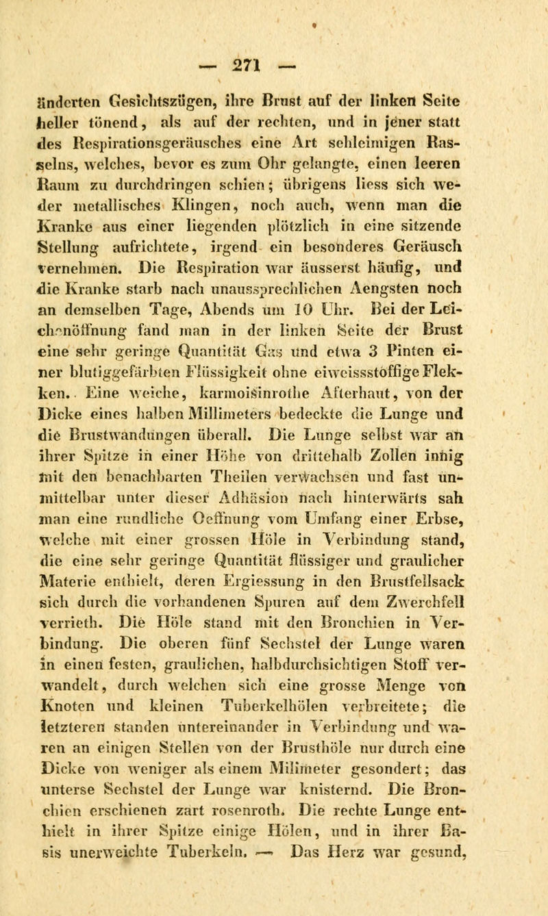 itndcrten Gesichtszügen, ihre Brnst auf der linken Sehe heller lünend, als auf der rechten, und in jener statt des Respirationsgerüusches eine Art schleimigen Ras- seins, welches, bevor es zum Ohr gelangte, einen leeren Raum zu durchdringen schien ; übrigens Hess sich we- der metallisches Klingen, noch auch, wenn man die Kranke aus einer liegenden plötzlich in eine sitzende Stellung aufrichtete, irgend ein besonderes Geräusch vernehmen. Die Respiration war äusserst häufig, und die Kranke starb nach unaussprechlichen Aengsten noch an demselben Tage, Abends um 10 Uhr. Bei der Lei- chenöffnung fand man in der linken Seite der Brust eine sehr geringe Quantität Gas und etwa 3 Pinien ei- ner blutiggefärbten Flüssigkeit ohne eiweissstöffige Flek- ken. Eine weiche, karmoisinrothe Afterhaut, von der Dicke eines halben Millimeters bedeckte die Lunge und die BrustwandUngen überall. Die Lunge selbst war an ihrer Spitze in einer Höhe von drittehalb Zollen innig mit den benachbarten Theilen verwachsen und fast un- mittelbar unter dieser Adhäsion nach hinterwärts sah man eine rundliche Oeffnung vom Umfang einer Erbse, welche mit einer grossen Hole in Verbindung stand, die eine sehr geringe Quantität flüssiger und graulicher Materie enthielt, deren Ergiessung in den Brustfellsack sich durch die vorhandenen Spuren auf dem Zwerchfell verrieth. Die Hole stand mit den Bronchien in Ver- bindung. Die oberen fünf Sechstel der Lunge waren in einen festen, graulichen, halbdurchsichtigen Stoff ver- wandelt, durch welchen sich eine grosse Menge von Knoten und kleinen Tuberkelhölen verbreitete; die letzteren standen untereinander in Verbindung und wa- ren an einigen Stellen von der Brusthöle nur durch eine Dicke von weniger als einem Milimeter gesondert ; das unterse Sechstel der Lunge Avar knisternd. Die Bron- chien erschienen zart rosenroth. Die rechte Lunge ent- hielt in ihrer Spitze einige Holen, und in ihrer Ba- sis unerweichte Tuberkeln. ■—> Das Herz war gesund,