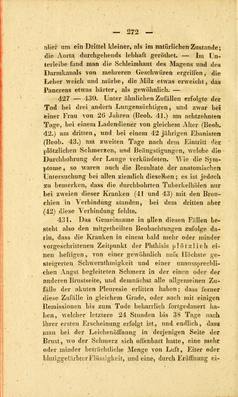 filier um ein Drittel kleiner, als im natürlichen Zustande; die Aorta durchgehends lebhaft geröthet. — Im Un- terleibe fand man die Schleimhaut des Magens und des Darmkanals von mehreren Geschwüren ergriffen ^ die Leber weich und mürbe, die Milz etwas erweicht, das Pancréas etwas härter, als gewöhnlich. — 427 — 430. Unter ähnlichen Zufällen erfolgte der Tod bei drei andern Lungensüchtigen, und zwar bei einer Frau von 26 Jahren (Beob. 41.) am achtzehnten Tage, bei einem Ladendiener von gleichem Alter (Beob. 42.) am dritten, und bei einem 42 jährigen Ebanisten (Beob. 43.) ant zweiten Tage nach dem Eintritt der; plötzlichen Schmerzen, und Beängstigungen, welche die Durchbohrung der Lunge verkündeten. Wie die Sym- ptome , so waren auch die Resultate der anatomischen Untersuchung bei allen ziemlich dieselben ; es ist jedoch zu bemerken, dass die durchbohrten Tnberkelhölen nur bei zweien dieser Kranken (41 und 43) mit den Bron- chien in Verbindung standen, bei dem dritten aber (42) diese Verbindung fehlte. 431. Das Gemeinsame in allen diesen Fällen be- steht also den mitgetheilten Beobachtungen zufolge da- rin, dass die Kranken in einem bald mehr oder minder vorgeschrittenen Zeitpunkt der Phthisis plötzlich ei- nen heftigen, von einer gewöhnlich aufs Höchste ge- steigerten Schwerathmigkeit und einer unaussprechli- chen Angst begleiteten Schmerz in der einen oder der anderen Brustseite, und demnächst alle allgemeinen Zu- fälle der akuten Pleurésie erlitten haben ; dass ferner diese Zufälle in gleichem Grade, oder auch mit einigen llemissionen bis zum Tode beharrlich fortgedauert ha- ben, welcher letztere 24 Stunden bis 38 Tage nach ihrer ersten Erscheinung erfolgt ist, und endlich, dass man bei der Leichenöffnung in derjenigen Seite der Brust, wo der Schmerz sich offenbart hatte, eine mehr oder minder beträchtliche Menge von Luft, Eiter oder bluüggetärbtcr Flüssigkeit, und eine, durch Eröffnung ei-