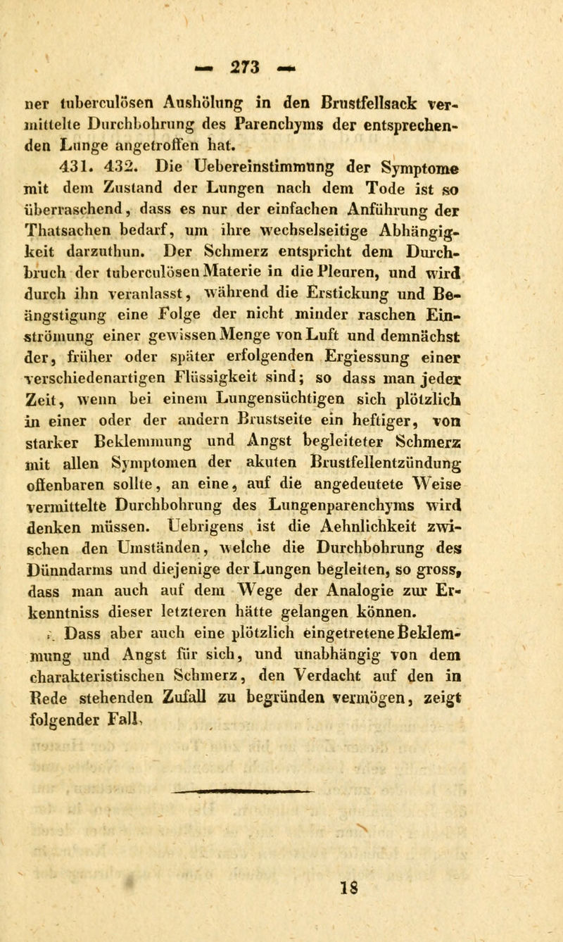 ner tuberculösen Aushölung in den Brustfellsack ver- mittelte Durchbohrung des Parenchyms der entsprechen- den Lunge angetroffen hat. 431. 432. Die Uebereinstimmung der Symptome mit dem Zustand der Lungen nach dem Tode ist so überraschend, dass es nur der einfachen Anführung der Thatsachen bedarf, um ihre wechselseitige Abhängig- keit darzuthun. Der Schmerz entspricht dem Durch- bruch der tuberculösen Materie in die Pleuren, und wird durch ihn veranlasst, während die Erstickung und Be- ängstigung eine Folge der nicht minder raschen Ein- strömung einer gewissen Menge von Luft und demnächst der, früher oder später erfolgenden Ergiessung einer verschiedenartigen Flüssigkeit sind ; so dass man jeder Zeit, wenn bei einem Lungensüchtigen sich plötzlich in einer oder der andern Brustseite ein heftiger, von starker Beklemmung und Angst begleiteter Schmerz mit allen Symptomen der akuten Brustfellentzündung offenbaren sollte, an eine, auf die angedeutete Weise vermittelte Durchbohrung des Lungenparenchyms wird denken müssen. Üebrigens ist die Aehnlichkeit zwi- schen den Umständen, welche die Durchbohrung des Dünndarms und diejenige der Lungen begleiten, so gross, dass man auch auf dem Wege der Analogie zur Er- kenntniss dieser letzteren hätte gelangen können. .. Dass aber auch eine plötzlich eingetretene Beklem- mung und Angst für sich, und unabhängig von dem charakteristischen Schmerz, den Verdacht auf den in Bede stehenden Zufall zu begründen vermögen, zeigt folgender Fall, 18