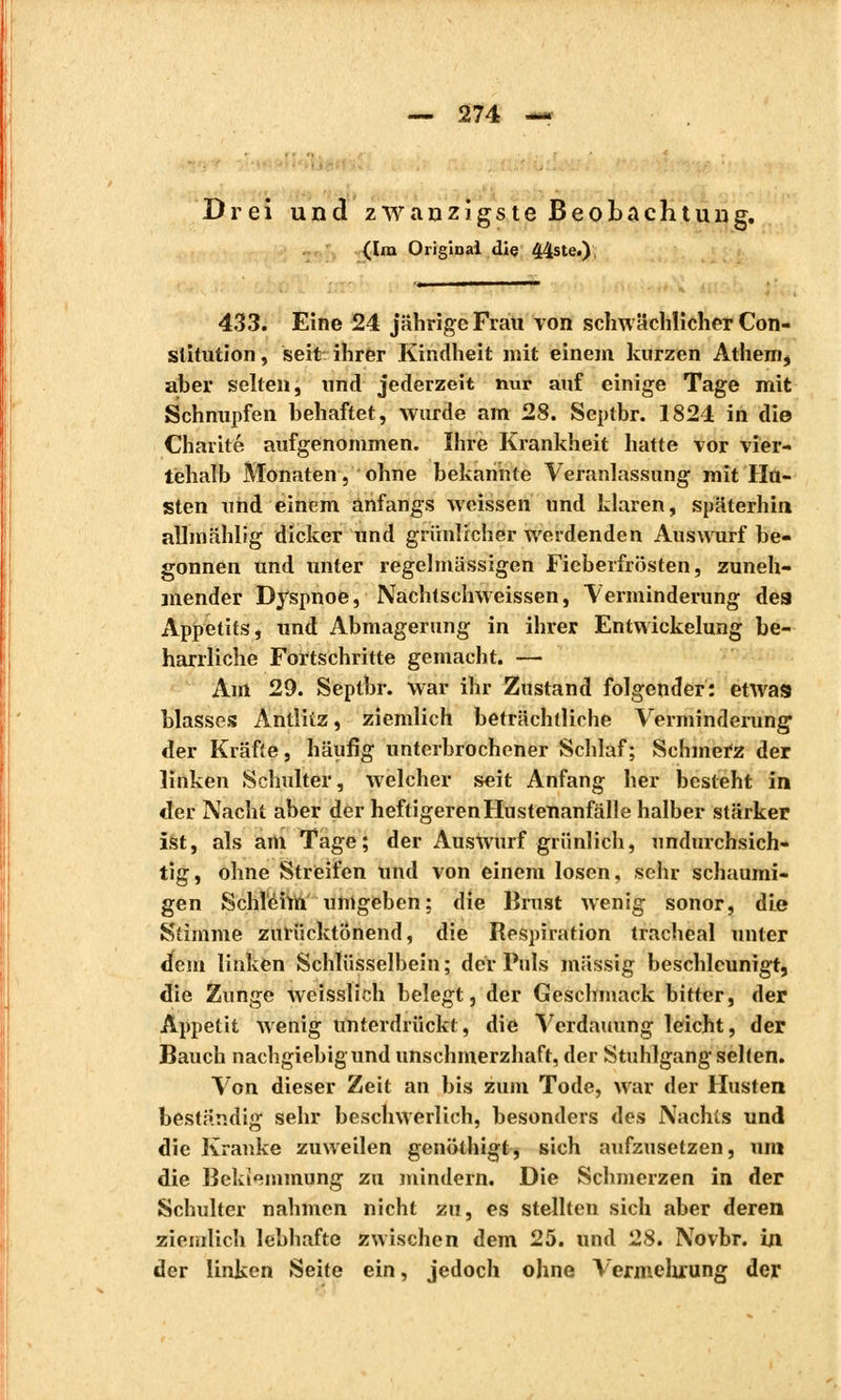 Drei und zwanzigste Beobachtung. {Im Original die 44ste.), 433. Eine 24 jährige Frau von schwächlicher Con- stitution , seit ihrer Kindheit mit einem kurzen Athem$ aber selten, und jederzeit nur auf einige Tage mit Schnupfen behaftet, wurde am 28. Septbr. 1824 in die Charité aufgenommen. Ihre Krankheit hatte vor vier- tehalb Monaten, ohne bekannte Veranlassung mit Hu- sten und einem anfangs weissen und klaren, späterhin allmählig dicker und grünlicher Averdenden Auswurf be- gonnen und unter regelmässigen Fieberfrösten, zuneh- mender Dyspnoe, Nachtschweissen, Verminderung des Appetits, und Abmagerung in ihrer Entwickelung be- harrliche Fortschritte gemacht. — Aul 29. Septbr. war ihr Zustand folgender: etwas blasses Antlitz, ziemlich beträchtliche Verminderung der Kräfte, häufig unterbrochener Schlaf; Schmefz der linken Schulter, welcher seit Anfang her besteht in der Nacht aber der heftigerenHustenanfälle halber stärker ist, als am Tage; der Auswurf grünlich, undurchsich- tig, ohne Streifen und von einem losen, sehr schaumi- gen Schleim umgeben; die Brust wenig sonor, die Stimme zurücktönend, die Respiration trachéal unter dem linken Schlüsselbein; der Puls massig beschleunigt, die Zunge weisslich belegt, der Geschmack bitter, der Appetit wenig unterdrückt, die Verdauung leicht, der Bauch nachgiebig und unschmerzhaft, der Stuhlgang sehen. Von dieser Zeit an bis zum Tode, war der Husten beständig sehr beschwerlich, besonders des Nachts und die Kranke zuweilen genöthigt, sich aufzusetzen, um die Beklemmung zu mindern. Die Schmerzen in der Schulter nahmen nicht zu, es stellten sich aber deren ziemlich lebhafte zwischen dem 25. und 28. Novbr. in der linken Seite ein, jedoch ohne Vermehrung der