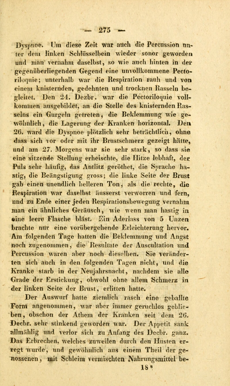 Dyspnoe. Um diese Zeit war auch die Percussion nn- tcr dem linken Schlüsselbein wieder sonor geworden und man vernahm daselbst, so wie auch hinten in der gegenüberliegenden Gegend eine unvollkommene Pecto- riloquie; unterhalb war die Respiration rauh und von einem knisternden, gedehnten und trocknen Hasseln be- gleitet. Den 24. t)ezbr. war die Pectorilorniie voll- kommen ausgebildet, an die Stelle des knisternden Ras- seins ein Gurgeln getreten , die Reklemmung wie ge- wöhnlich, die Lagerung der Kranken horizontal. Den 26. ward die Dyspnoe plötzlich sehr beträchtlich, ohne dass sich vor oder mit ihr Brustschmerz gezeigt hätte, und am 27. Morgens war sie sehr stark, so dass sie eine sitzende Stellung erheischte, die Hitze lebhaft, der Puls sehr häufig, das Antlitz geröthet, die Sprache ha- stig, die Beängstigung gross; die linke Seite der Brust gab einen Unendlich helleren Ton, als die rechte, die Respiration war daselbst äusserst verworren und fern, und zu Ende einer jeden Respiratiohsbeweguiig vernahm man ein ähnliches Geräusch, wie wenn man hastig in •ine leere Flasche bläst. Ein Aderlass von 5 Unzen brachte nttr eine vorübergehende Erleichterung hervor. Am folgenden Tage hatten die Beklemmung und Angst noch zugenommen, die Resultate der Auscultation und Percussion waren aber noch dieselben. Sie veränder- ten sich auch in den folgenden Tagen nicht, und die Kranke starb in der Neujahrsnacht, nachdem sie alle Grade der Erstickung, obwohl ohne allem Schmerz in der linken Seite der Brust, erlitten hatte. Der Auswurf hatte ziemlich rasch eine geballte Form angenommen, war aber immer geruchlos geblie- ben, obschon der Athem der Kranken seit dem 20, Decbr. sehr stinkend geworden war. Der Appetit sank allmählig und verlor sich zu Anfang des Decbr. ganz. Das Erbrechen, welches zuweilen durch den Husten er- regt wurde, und gewöhnlich aus einem Theil der ge- nossenen, mit Schleim vermischten Nahrungsmittel be- 18*