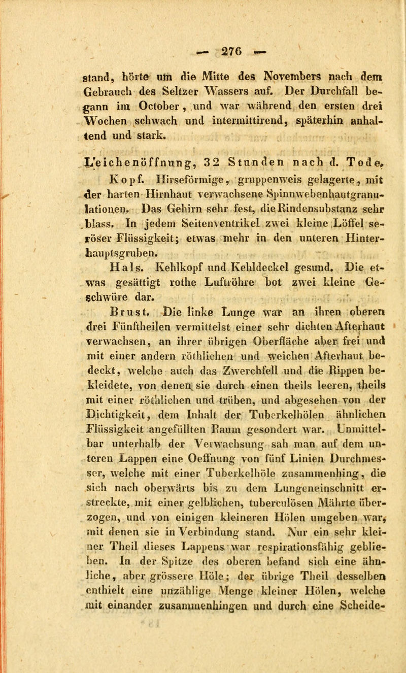 stand, hörte um die Mitte des Novembers nach dem Gebrauch des Seltzer Wassers auf. Der Durchfall be- gann im October , und war während den ersten drei Wochen schwach und intermittirend, späterhin anhal- tend und stark. Leichenöffnung, 32 Stunden nach d. Tode, Kopf. Hirseformige, gruppenweis gelagerte, mit «1er harten Hirnhaut verwachsene Spinn webenhautgranu- latione». Das Gehirn sehr fest, die Rindensubstanz sehr .Mass. In jedem Seitenventrikel zwei kleine Löffel se- röser Flüssigkeit; etwas mehr in den unteren Hinter- hauptsgruben. Hals. Kehlkopf und Kehldeckel gesund. Die et- was gesättigt rothe Luftröhre bot zwei kleine Ge- schwüre dar. Brust. Die linke Lunge war an ihren oberen drei Fünftheilen vermittelst einer sehr dichten Afterhaut verwachsen, an ihrer ührigen Oberfläche aber frei und mit einer andern röthlichen und weichen Afterhaut be- deckt, welche auch das Zwerchfell und die Rippen be- kleidete, von denen^sie durch einen theils leeren, theils mit einer röthlichen und trüben, und abgesehen von der Dichtigkeit, dem Inhalt der Tubcrkelhölen ähnlichen Flüssigkeit angefüllten Raum gesondert war. Unmittel- bar unterhalb der Verwachsung sah man auf dem un- teren Lappen eine Oeffhung von fünf Linien Durchmes- ser, welche mit einer Tuberkelhöle zusammenhing, die sich nach oberwärts bis zu dem Lungeneinschnitt er- streckte, mit einer gelblichen, tuberculösen Mährte über- zogen, und von einigen kleineren Holen umgeben war, mit denen sie in Verbindung stand. Nur ein sehr klei- ner Theil dieses Lappens war respirationsfähig geblie- ben. In der Spitze des oberen befand sich eine ähn- liche, aber grössere Hole; der übrige Theil desselben enthielt eine unzählige Menge kleiner Holen, welche mit einander zusammenhingen und durch eine Scheide-