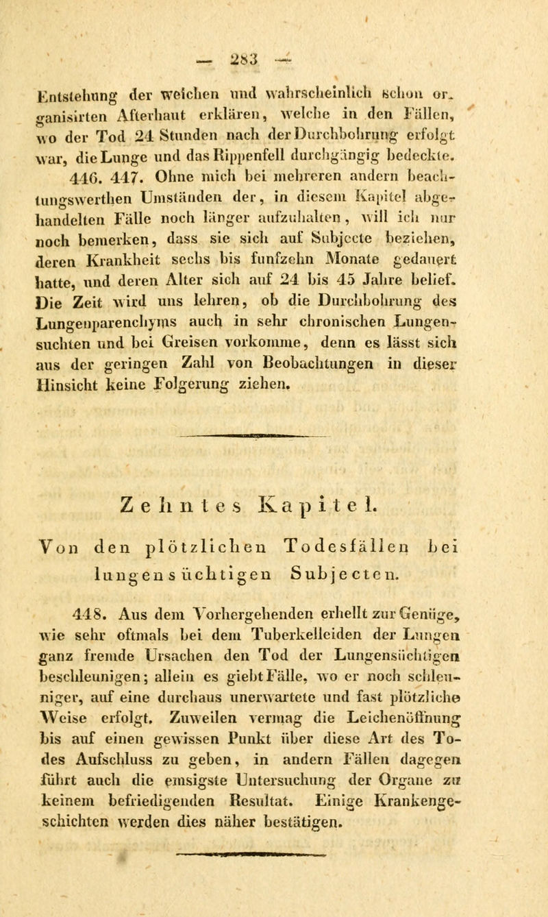 — 2»3 — Entstehung der weichen und wahrscheinlich Bchon or. ganisirten Afterhaut erklären, welche in den Fällen, wo der Tod 21 Stunden nach der Durchbohrung erfolgt war, die Lunge und das Rippenfell durchgängig bedeckte. 410. 417. Ohne mich bei mehreren andern beach- tun^swerthen Umständen der, in diesem Kapitel abger handelten Fälle noch länger aufzuhalten, will ich nur noch bemerken, dass sie sich auf Subjccle beziehen, deren Krankheit sechs bis fünfzehn Monate gedauert hatte, und deren Alter sich auf 24 bis 45 Jahre belief. Die Zeit wird uns lehren, ob die Durchbohrung des Lungenparenchyms auch in sehr chronischen Lungen-? suchten und bei Greisen vorkomme, denn es lässt sich aus der geringen Zahl von Beobachtungen in dieser Hinsicht keine Folgerung ziehen. Zehntes K a p i t e 1. Von den plötzlichen Todesfällen Lei lungen s richtigen Subjecten. 448. Aus dem Vorhergehenden erhellt zur Genüge, wie sehr oftmals bei dein Tuberkelleiden der Lungen ganz fremde Ursachen den Tod der Lungensüchligcn beschleunigen; allein es giebtFälle, wo er noch schleu- niger, auf eine durchaus unerwartete und fast plötzliche Weise erfolgt. Zuweilen vermag die Leichenöffnung bis auf einen gewissen Punkt über diese Art des To- des Aufschluss zu geben, in andern Fällen dagegen führt auch die emsigste Untersuchung der Organe zu keinem befriedigenden Resultat. Einige Krankenge- schichten weiden dies näher bestätigen.