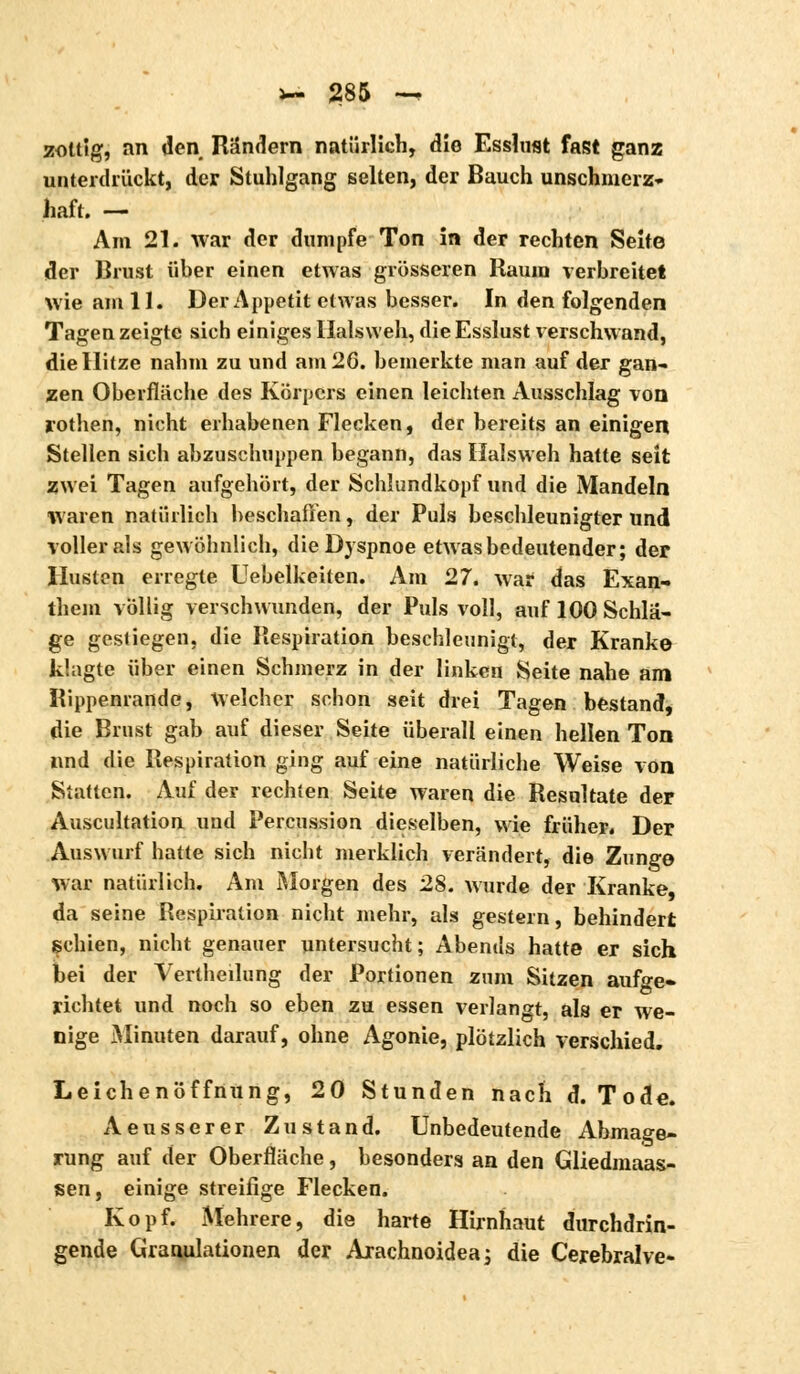 zottig, an den Rändern natürlich, die Esslust fast ganz unterdrückt, der Stuhlgang selten, der Bauch unschmerz- liaft. — Am 21. war der dumpfe Ton in der rechten Seite der Brust über einen etwas grösseren Raum verbreitet wie am 11. Der Appetit etwas besser. In den folgenden Tagen zeigte sich einiges Halsweh, die Esslust verschwand, die Hitze nahm zu und am 26. bemerkte man auf der gan- zen Oberfläche des Körpers einen leichten Ausschlag von rothen, nicht erhabenen Flecken, der bereits an einigen Stellen sich abzuschuppen begann, das Halsweh hatte seit zwei Tagen aufgehört, der Schiundkopf und die Mandeln waren natürlich beschaffen, der Puls beschleunigter und voilerais gewöhnlich, die Dyspnoe etwas bedeutender; der Husten erregte Uebelkeiten. Am 27. war das Exan- them völlig verschwunden, der Puls voll, auf 100 Schlä- ge gestiegen, die Respiration beschleunigt, der Kranke klagte über einen Schmerz in der linken Seite nahe am Rippenrande, Welcher schon seit drei Tagen bestand, die Brust gab auf dieser Seite überall einen hellen Ton und die Respiration ging auf eine natürliche Weise von Statten. Auf der rechten Seite waren die Resultate deF Auscultation und Percussion dieselben, wie früher. Der Auswurf hatte sich nicht merklich verändert, die Zunge war natürlich. Am Morgen des 28. wurde der Kranke, da seine Respiration nicht mehr, als gestern, behindert schien, nicht genauer untersucht; Abends hatte er sich bei der Vertlieilung der Portionen zum Sitzen aufge- richtet und noch so eben zu essen verlangt, als er we- nige Minuten darauf, ohne Agonie, plötzlich verschied. Leichenöffnung, 20 Stunden nach d. Tode. Aeusserer Zustand. Unbedeutende Abmage- rung auf der Oberfläche, besonders an den Gliedmaas- sen, einige streifige Flecken. Kopf. Mehrere, die harte Hirnhaut durchdrin- gende Granulationen der Arachnoidea; die Cerebralve-