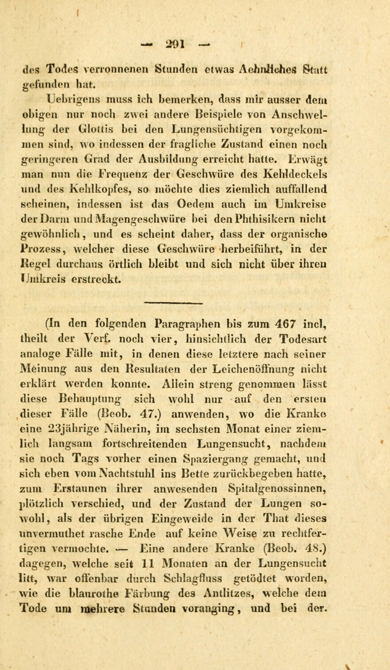 des Todes verronnenen Stunden etwas AehnlicheS Statt gefanden hat. Uebrigens muss ich bemerken, dass mir ausser dem obigen nur noch zwei andere Beispiele von Anschwel- lung der Glottis bei den Lungensiichtigen vorgekom- men sind, wo indessen der fragliche Zustand einen noch geringeren Grad der Ausbildung erreicht hatte. Erwägt man nun die Frequenz der Geschwüre des Kehldeckels und des Kehlkopfes, so möchte dies ziemlich auffallend scheinen, indessen ist das Oedem auch im Umkreise der Darm und Magengeschwüre bei denPhthisikern nicht gewöhnlich, und es scheint daher, dass der organische Prozess, welcher diese Geschwüre herbeiführt, in der Kegel durchaus örtlich bleibt und sich nicht über ihren Umkreis erstreckt. (In den folgenden Paragraphen bis zum 467 incl, theilt der Verf. noch vier, hinsichtlich der Todesart analoge Fälle mit, in denen diese letztere nach seiner Meinung aus den Resultaten der Leichenöffnung nicht erklärt werden konnte. Allein streng genommen lässt diese Behauptung sich wohl nur auf den ersten dieser Fälle (Beob. 47.) anwenden, wo die Kranke eine 23jährige Näherin, im sechsten Monat einer ziem- lich langsam fortschreitenden Lungensucht, nachdem sie noch Tags vorher einen Spaziergang gemacht, und sich eben vom Nachtstuhl ins Bette zurückbegeben hatte, zum Erstaunen ihrer anwesenden Spitalgenossinnen, plötzlich verschied, und der Zustand der Lungen so- wohl, als der übrigen Eingeweide in der That dieses nnvermuthet rasche Ende auf keine Weise zu rechtfer- tigen vermochte. — Eine andere Kranke (Beob. 48.) dagegen, welche seit 11 Monaten an der Lungensucht litt, war offenbar durch Schlagfluss getödtet worden, wie die blaurot he Färbung des Antlitzes, welche dem Tode um mehrere Stunden voranging, und bei der.