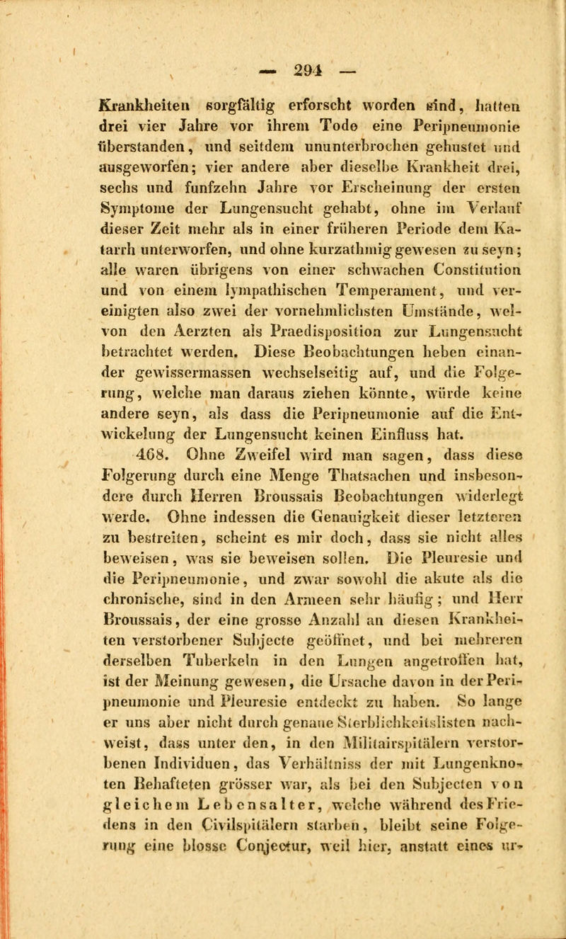 — 291 — Krankheiten sorgfältig erforscht worden sind, hatten drei vier Jahre vor ihrem Tode eine Peripneumonie fiberstanden, und seitdem ununterbrochen gehustet und ausgeworfen; vier andere aber dieselbe Krankheit drei, sechs und fünfzehn Jahre vor Erscheinung der ersten Symptome der Lungensucht gehabt, ohne im Verlauf dieser Zeit mehr als in einer früheren Periode dem Ka- tarrh unterworfen, und ohne kurzathmig gewesen zu seyn ; alle waren übrigens von einer schwachen Constitution und von einem lympathischen Temperament, und ver- einigten also zwei der vernehmlichsten Umstände, wel- von den Aerzten als Praedisposition zur Lungensucht betrachtet werden. Diese Beobachtungen heben einan- der gewissermassen wechselseitig auf, und die Folge- rung, welche man daraus ziehen könnte, würde keine andere seyn, als dass die Peripneumonie auf die Ent- wickeln ng der Lungensucht keinen Einfluss hat. 408. Ohne Zweifel wird man sagen, dass diese Folgerung durch eine Menge Thatsachen und insbeson- dere durch Herren Broussais Beobachtungen widerlegt werde. Ohne indessen die Genauigkeit dieser letzteren zu bestreiten, scheint es mir doch, dass sie nicht alles beweisen, was sie beweisen sollen. Die Pleurésie und die Peripneumonie, und zwar sowohl die akute als die chronische, sind in den Armeen sehr häufig ; und Herr Broussais, der eine grosse Anzahl an diesen Krankhei- ten verstorbener Subjecte geöffnet, und bei mehreren derselben Tuberkeln in den Lungen angetroffen hat, ist der Meinung gewesen, die Ursache davon in der Peri- pneumonie und Pleurésie entdeckt zu haben. So lange er uns aber nicht durch genaue Sterbliehkeitslisten nach- weist, dass unter den, in den Militairspitälern verstor- benen Individuen, das Verhältnis«) der mit Lungenkno- ten Behafteten grösser war, als bei den Subjecten v o n gleichem Lebensalter, welche während des Frie- dens in den Civilspilälern starben, bleibt seine Folge- rung eine blosse Conjeotur, weil hier, anstatt eines ur-